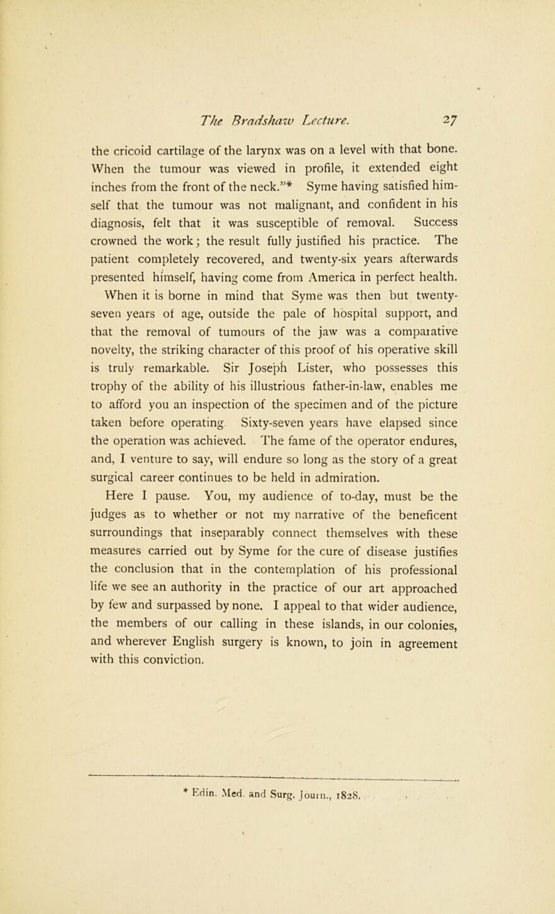 the cricoid cartilage of the larynx was on a level with that bone. When the tumour was viewed in profile, it extended eight inches from the front of the neck.”* Syme having satisfied him- self that the tumour was not malignant, and confident in his diagnosis, felt that it was susceptible of removal. Success crowned the work; the result fully justified his practice. The patient completely recovered, and twenty-six years afterwards presented himself, having come from America in perfect health. When it is borne in mind that Syme was then but twenty- seven years of age, outside the pale of hospital support, and that the removal of tumours of the jaw was a compaiative novelty, the striking character of this proof of his operative skill is truly remarkable. Sir Joseph Lister, who possesses this trophy of the ability of his illustrious father-in-law, enables me to afford you an inspection of the specimen and of the picture taken before operating. Sixty-seven years have elapsed since the operation was achieved. The fame of the operator endures, and, I venture to say, will endure so long as the story of a great surgical career continues to be held in admiration. Here I pause. You, my audience of to-day, must be the judges as to whether or not my narrative of the beneficent surroundings that inseparably connect themselves with these measures carried out by Syme for the cure of disease justifies the conclusion that in the contemplation of his professional life we see an authority in the practice of our art approached by few and surpassed by none. I appeal to that wider audience, the members of our calling in these islands, in our colonies, and wherever English surgery is known, to join in agreement with this conviction. * Edin. Med. and Surg. journ., 1828.
