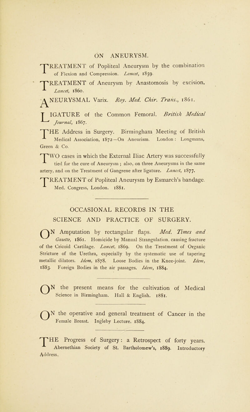 ON ANEURYSM. 'T^REATMENT of Popliteal x^neurysm by the combination of Flexion and Compression. Lancet, 1859. T REx^TMENT of Aneurysm by Anastomosis by excision. Lancet, i860. *^NEURYSMAL Varix. Roy. Med. Chir. Trans., 1861. IGATURE of the Common Femoral. British Medical Journal, 1867- ^T^H-E Address in Surgery. Birmingham Meeting of British ^ Medical Association, 1872—On Aneurism. London : Longmans, Green & Co. L cases in which the External Iliac Artery was successfully tied for the cure of Aneurysm ; also, on three Aneurysms in the same artery, and on the Treatment of Gangrene after ligature. Lancet, 1877. '^RExATMENT of Popliteal Aneurysm by Esmarch’s bandage. Med. Congress, London. 1881. OCCASIONAL RECORDS IN THE SCIENCE AND PRACTICE OF SURGERY. ^^N Amputation by rectangular flaps. Med. Times and Gazette, 1861. Homicide by Manual Strangulation, causing fracture of the Cricoid Cartilage. Lancet, 1869. On the Treatment of Organic Stricture of the Urethra, especially by the systematic use of tapering metallic dilators. Idem, 1878. Loose Bodies in the Knee-joint. Idem, 1883. Foreign Bodies in the air passages. Idem, 1884. ^^N the present means for the cultivation of Medical Science in Birmingham. Hall & English. 1881. ^^N the operative and general treatment of Cancer in the Female Breast. Ingleby Lecture. 1884. '^HE Progress of Surgery: a Retrospect of forty years. Abernethian Society of St. Bartholomew’s, 1889. Introductory Address,