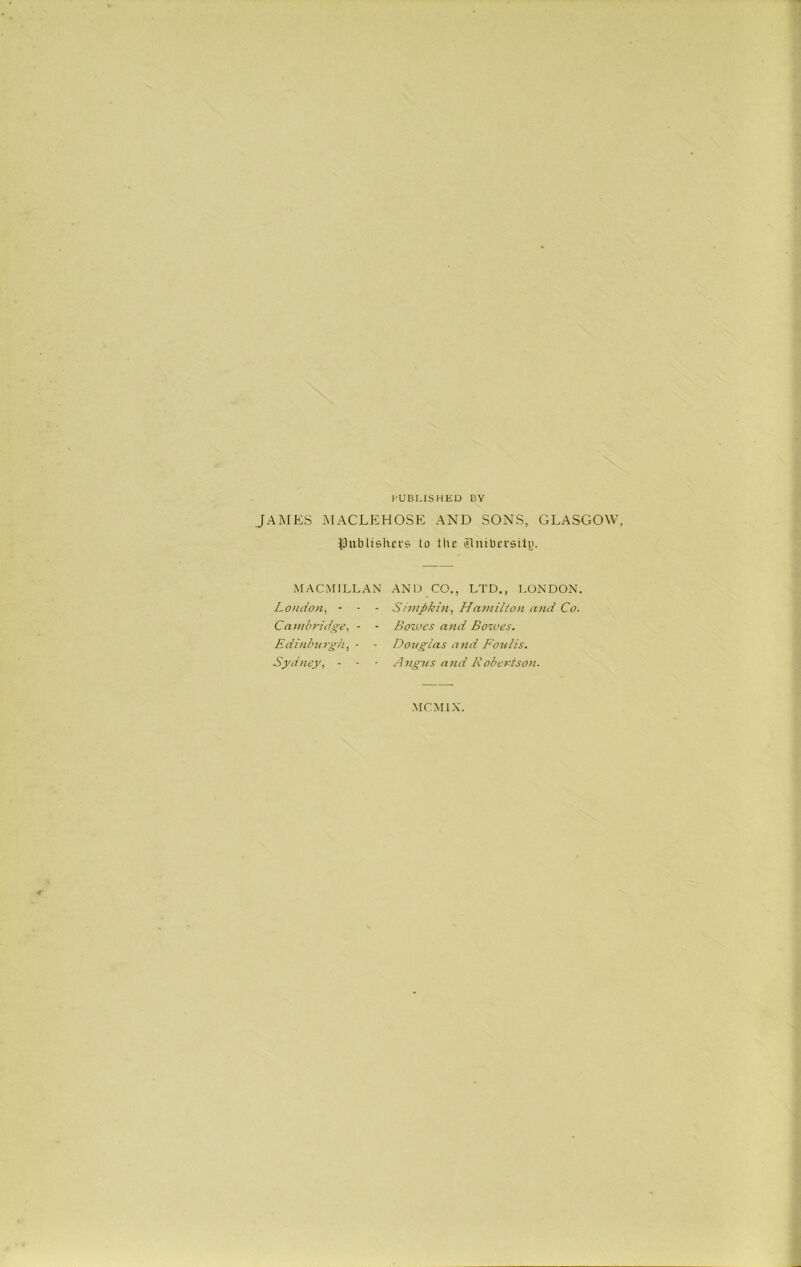 PUBLISHED BY JAMES MACLEHOSE AND SONS, GLASGOW, publishers to the elmbersily. MACMILLAN AND CO., LTD., LONDON. London, - - - Snapkin, Hamilton and Co. Cambridge, - - Solves and Bowes. Edinburgh, - - Douglas and Foulis. Sydney, - - • Angus and 1\ obertson. MCMIX.