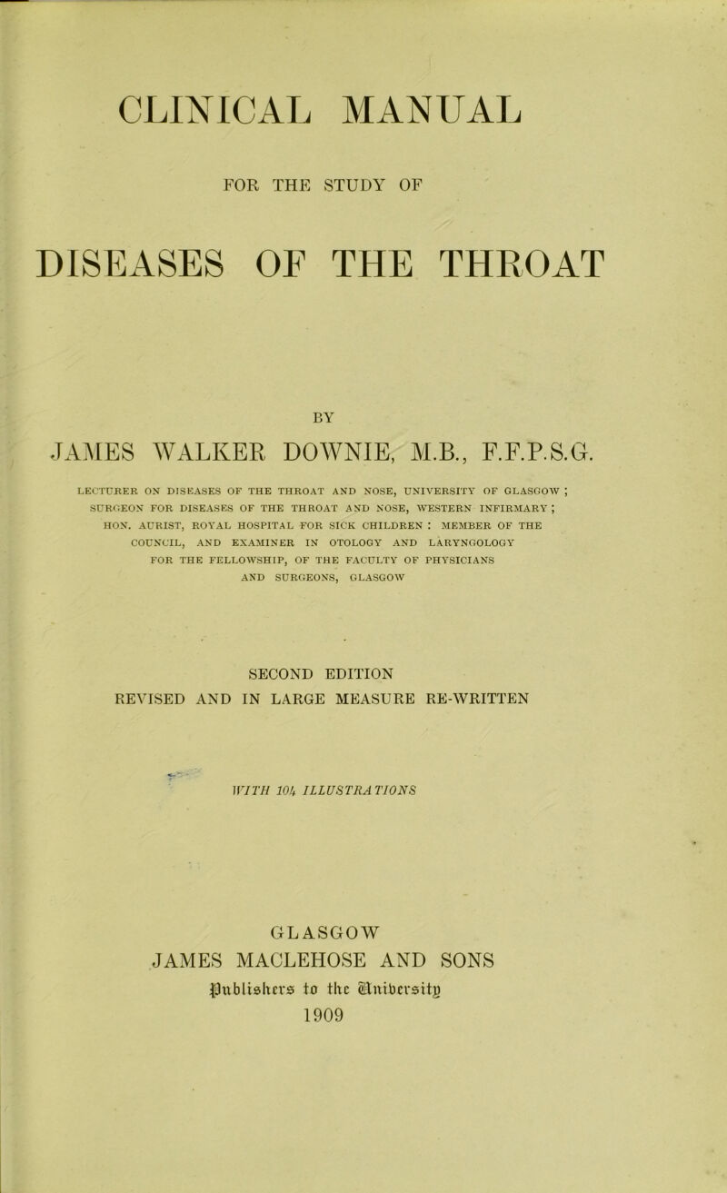 CLINICAL MANUAL FOR THE STUDY OF DISEASES OF THE THROAT BY JAMES WALKER DOWNIE, M.B., F.F.P.S.G. LECTURER ON DISEASES OF THE THROAT AND NOSE, UNIVERSITY OF GLASGOW ; SURGEON FOR DISEASES OF THE THROAT AND NOSE, WESTERN INFIRMARY; HON. AURIST, ROYAL HOSPITAL FOR SICK CHILDREN MEMBER OF THE COUNCIL, AND EXAMINER IN OTOLOGY AND LARYNGOLOGY FOR THE FELLOWSHIP, OF THE FACULTY OF PHYSICIANS AND SURGEONS, GLASGOW SECOND EDITION REVISED AND IN LARGE MEASURE RE-WRITTEN WITH 10k ILLUSTRA TIONS GLASGOW JAMES MACLEHOSE AND SONS ^publishers to the Stntbevsitg 1909