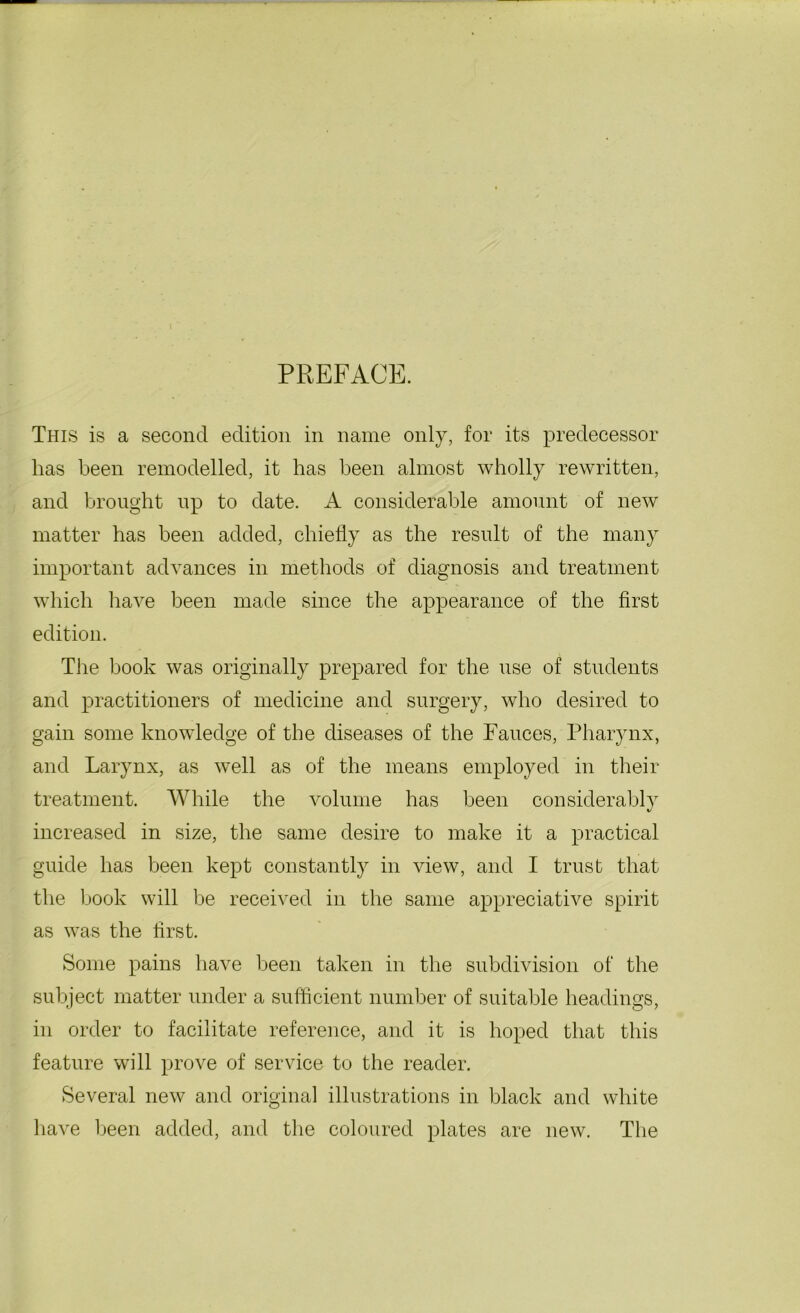 PREFACE. This is a second edition in name only, for its predecessor has been remodelled, it has been almost wholly rewritten, and brought up to date. A considerable amount of new matter has been added, chiefly as the result of the many important advances in methods of diagnosis and treatment which have been made since the appearance of the first edition. The book was originally prepared for the use of students and practitioners of medicine and surgery, who desired to gain some knowledge of the diseases of the Fauces, Pharynx, and Larynx, as well as of the means employed in their treatment. While the volume has been considerably increased in size, the same desire to make it a practical guide has been kept constantly in view, and I trust that the book will be received in the same appreciative spirit as was the first. Some pains have been taken in the subdivision of the subject matter under a sufficient number of suitable headings, in order to facilitate reference, and it is hoped that this feature will prove of service to the reader. Several new and original illustrations in black and white have been added, and the coloured plates are new. The