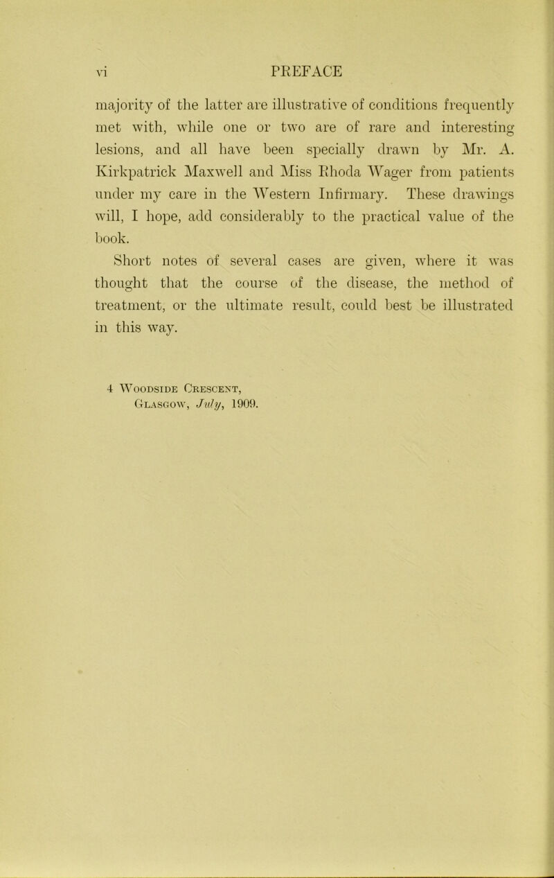 majority of the latter are illustrative of conditions frequently met with, while one or two are of rare and interesting lesions, and all have been specially drawn by Mr. A. Kirkpatrick Maxwell and Miss Rhoda Wager from patients under my care in the Western Infirmary. These drawings will, I hope, add considerably to the practical value of the book. Short notes of several cases are given, where it was thought that the course of the disease, the method of treatment, or the ultimate result, could best be illustrated in this way. 4 Woodside Crescent, Glasgow, July, 1909.