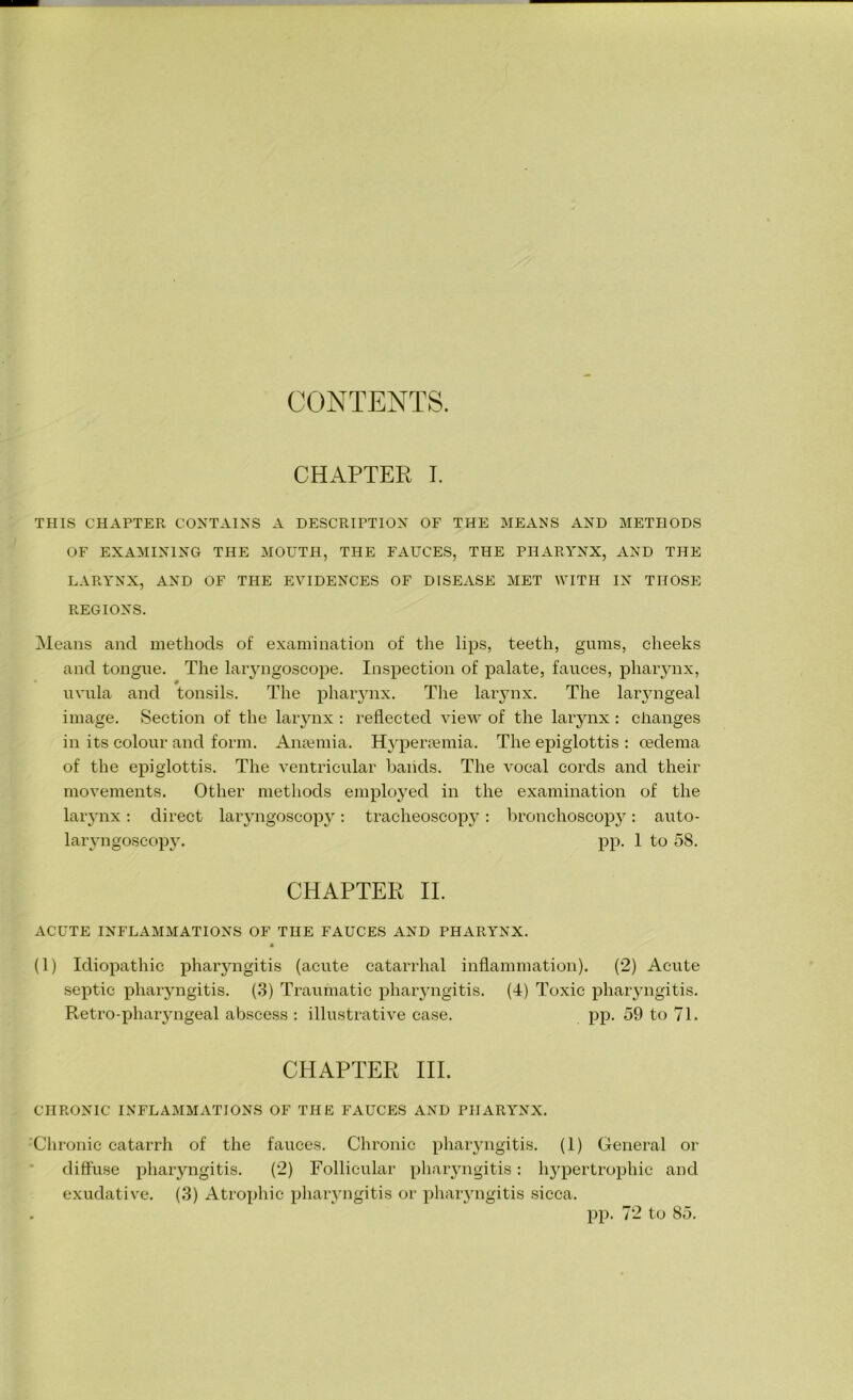 CONTENTS. CHAPTER I. THIS CHAPTER CONTAINS A DESCRIPTION OF THE MEANS AND METHODS OF EXAMINING THE MOUTH, THE FAUCES, THE PHARYNX, AND THE LARYNX, AND OF THE EVIDENCES OF DISEASE MET WITH IN THOSE REGIONS. Means and methods of examination of the lips, teeth, gums, cheeks and tongue. The laryngoscope. Inspection of palate, fauces, pharynx, # uvula and tonsils. The pharynx. The larynx. The laryngeal image. Section of the larynx : reflected view of the larynx : changes in its colour and form. Anaemia. Hyperamiia. The epiglottis : oedema of the epiglottis. The ventricular baiids. The vocal cords and their movements. Other methods employed in the examination of the larynx: direct laryngoscopy: tracheoscopy: bronchoscopy: auto- laryngoseopy. pp. 1 to 58. CHAPTER II. ACUTE INFLAMMATIONS OF THE FAUCES AND PHARYNX. « (1) Idiopathic pharyngitis (acute catarrhal inflammation). (2) Acute septic pharyngitis. (3) Traumatic pharyngitis. (4) Toxic pharyngitis. Retro-pharyngeal abscess : illustrative case. pp. 59 to 71. CHAPTER III. CHRONIC INFLAMMATIONS OF THE FAUCES AND PHARYNX. Chronic catarrh of the fauces. Chronic pharyngitis. (1) General or diffuse pharyngitis. (2) Follicular pharyngitis: hypertrophic and exudative. (3) Atrophic pharyngitis or pharyngitis sicca. . pp. 72 to 85.