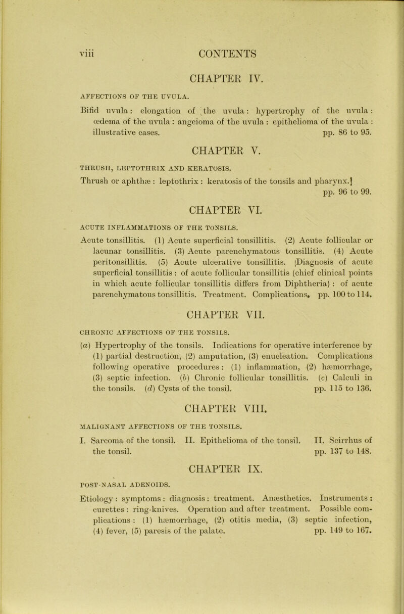 CHAPTER IV. AFFECTIONS OF THE UVULA. Bifid uvula: elongation of the uvula: hypertrophy of the uvula: oedema of the uvula : angeioma of the uvula : epithelioma of the uvula : illustrative cases. pp. 86 to 95. CHAPTER V. THRUSH, LEPTOTHR1X AND KERATOSIS. Thrush or aphthae : leptothrix : keratosis of the tonsils and pharynx.] pp. 96 to 99. CHAPTER VI. ACUTE INFLAMMATIONS OF THE TONSILS. Acute tonsillitis. (1) Acute superficial tonsillitis. (2) Acute follicular or lacunar tonsillitis. (3) Acute parenchjunatous tonsillitis. (4) Acute peritonsillitis. (5) Acute ulcerative tonsillitis. [Diagnosis of acute superficial tonsillitis : of acute follicular tonsillitis (chief clinical points in which acute follicular tonsillitis differs from Diphtheria) : of acute parenchymatous tonsillitis. Treatment. Complications, pp. 100 to 114. CHAPTER VII. CHRONIC AFFECTIONS OF THE TONSILS. (a) Hypertrophy of the tonsils. Indications for operative interference by (1) partial destruction, (2) amputation, (3) enucleation. Complications following operative procedures: (1) inflammation, (2) haemorrhage, (3) septic infection. (6) Chronic follicular tonsillitis, (c) Calculi in the tonsils, {cl) Cysts of the tonsil. pp. 115 to 136. CHAPTER VIII. MALIGNANT AFFECTIONS OF THE TONSILS. I. Sarcoma of the tonsil. II. Epithelioma of the tonsil. II. Scirrhus of the tonsil. pp. 137 to 148. CHAPTER IX. POST-NASAL ADENOIDS. Etiology : symptoms : diagnosis : treatment. Anaesthetics. Instruments : curettes : ring-knives. Operation and after treatment. Possible com- plications : (1) haemorrhage, (2) otitis media, (3) septic infection, (4) fever, (5) paresis of the palate. pp. 149 to 167.