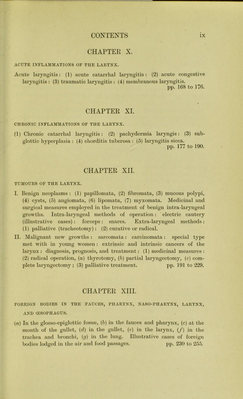 CHAPTER X. ACUTE INFLAMMATIONS OF THE LARYNX. Acute laryngitis: (1) acute catarrhal laryngitis: (2) acute congestive laryngitis : (3) traumatic lar\Tngitis : (4) membranous laryngitis. pp. 168 to 176. CHAPTER XI. CHRONIC INFLAMMATIONS OF THE LARYNX. (1) Chronic catarrhal laryngitis: (2) pachydermia laryngis: (3) sub- glottic hyperplasia : (4) chorditis tuberosa : (5) laryngitis sicca. pp. 177 to 190. CHAPTER XII. TUMOURS OF THE LARYNX. I. Benign neoplasms : (1) papillomata, (2) fibromata, (3) mucous polypi, (4) cysts, (5) angiomata, (6) lipomata, (7) myxomata. Medicinal and surgical measures employed in the treatment of benign intra-laryngeal growths. Intra-laryngeal methods of operation: ' electric cautery (illustrative cases): forceps: snares. Extra-laryngeal methods: (1) palliative (tracheotomy): (2) curative or radical. II. Malignant new growths : sarcomata: carcinomata: special type met with in young women : extrinsic and intrinsic cancers of the larynx : diagnosis, prognosis, and treatment: (1) medicinal measures : (2) radical operation, (a) thyrotomy, (b) partial laryngectomy, (c) com- plete laryngectomy ; (3) palliative treatment. pp. 191 to 229. CHAPTER XIII. FOREIGN BODIES IN THE FAUCES, PHARYNX, NASO-PHARYNX, LARYNX, AND (ESOPHAGUS. (a) In the glosso-epiglottic fossje, {b) in the fauces and pharynx, (c) at the mouth of the gullet, {cl) in the gullet, (e) in the larynx, (/) in the trachea and bronchi, {(/) in the lung. Illustrative cases of foreign bodies lodged in the air and food passages. pp. 230 to 255.