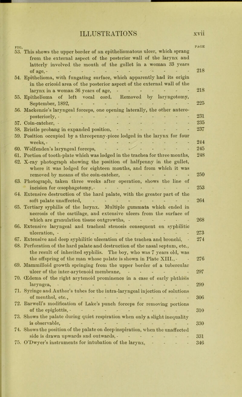 FIG. PAGE 53. This shows the upper border of an epitheliomatous ulcer, which sprang from the external aspect of the posterior wall of the larynx and latterly involved the mouth of the gullet in a woman 33 years of age, 218 54. Epithelioma, with fungating surface, which apparently had its origin in the cricoid area of the posterior aspect of the external wall of the larynx in a woman 36 years of age, 218 55. Epithelioma of left vocal cord. Removed by laryngotomy, September, 1892, 225 56. Mackenzie’s laryngeal forceps, one opening laterally, the other antero- posteriorly, 231 57. Coin-catcher, 235 58. Bristle probang in expanded position, 237 59. Position occupied by a threepenny-piece lodged in the larynx for four weeks, - - - 244 60. Wolfenden’s laryngeal forceps, - - 245 61. Portion of tooth-plate which was lodged in the trachea for three months, 248 62. X-ray photograph showing the position of halfpenny in the gullet, where it was lodged for eighteen months, and from which it was removed by means of the coin-catcher, 250 63. Photograph, taken three weeks after operation, shows the line of incision for cesophagotomy, - - 253 64. Extensive destruction of the hard palate, with the greater part of the soft palate unaffected, --------- 264 65. Tertiary syphilis of the larynx. Multiple gummata which ended in necrosis of the cartilage, and extensive ulcers from the surface of which are granulation tissue outgrowths, - - - - - 268 66. Extensive laryngeal and tracheal stenosis consequent on syphilitic ulceration, 273 67. Extensive and deep syphilitic ulcex’ation of the trachea and bronchi, - 274 68. Perforation of the hard palate and destruction of the nasal septum, etc., the result of inherited syphilis. The boy, who was 7 years old, was the offspring of the man whose palate is shown in Plate XIII., - - 276 69. Mammilloid growth springing from the upper border of a tubercular ulcer of the inter-arytenoid membrane, 297 70. (Edema of the right arytenoid prominence in a case of early phthisis laryngea, 299 71. Syringe and Author’s tubes for the intra-laryngeal injection of solutions of menthol, etc., 306 72. Barwell’s modification of Lake’s punch forceps for removing portions of the epiglottis, 310 73. Shows the palate during quiet respiration when only a slight inequality is observable, 330 74. Shows the position of the palate on deep inspiration, when the unaffected side is drawn upwards and outwards, ------- 331 75. O’Dwyer’s instruments for intubation of the larynx, - 346