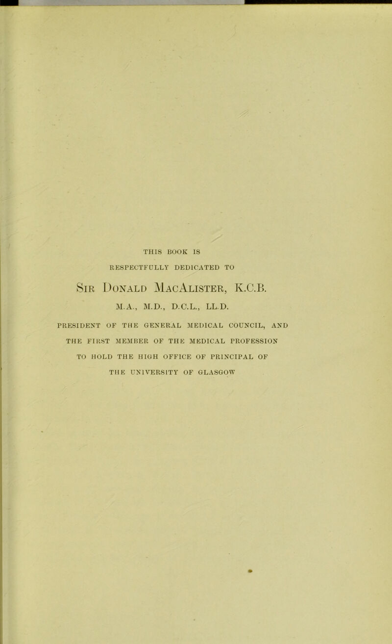 THIS BOOK IS RESPECTFULLY DEDICATED TO Sir Donald MacAlister, K.C.B. M.A., M.D., D.C.L., LL.D. PRESIDENT OF THE GENERAL MEDICAL COUNCIL, AND THE FIRST MEMBER OF THE MEDICAL PROFESSION TO HOLD THE HIGH OFFICE OF PRINCIPAL OF THE UNIVERSITY OF GLASGOW