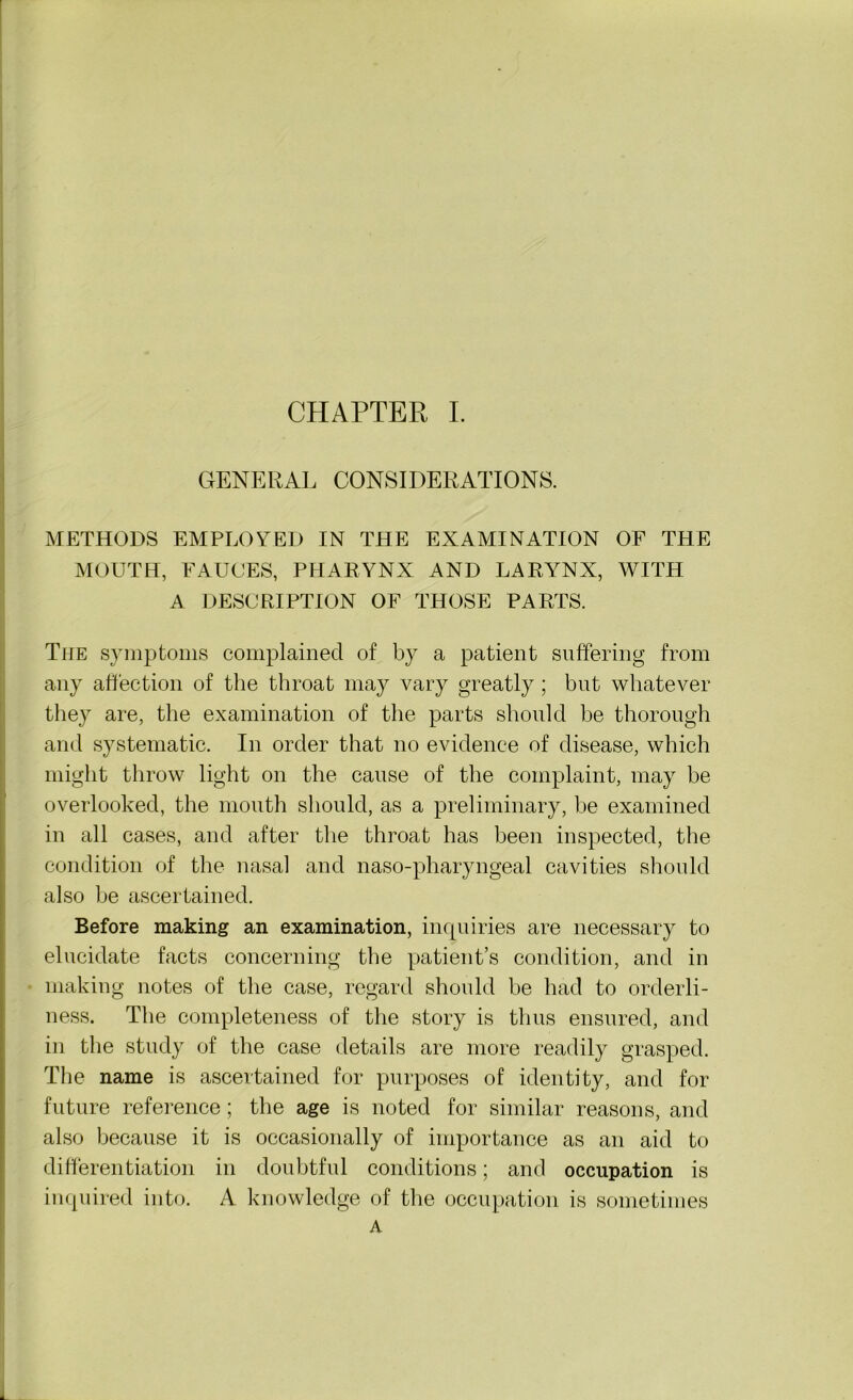 GENERAL CONSIDERATIONS. METHODS EMPLOYED IN THE EXAMINATION OF THE MOUTH, FAUCES, PHARYNX AND LARYNX, WITH A DESCRIPTION OF THOSE PARTS. The symptoms complained of by a patient suffering from any affection of the throat may vary greatly ; but whatever they are, the examination of the parts should he thorough and systematic. In order that no evidence of disease, which might throw light on the cause of the complaint, may be overlooked, the mouth should, as a preliminary, he examined in all cases, and after the throat has been inspected, the condition of the nasal and naso-pharyngeal cavities should also he ascertained. Before making an examination, inquiries are necessary to elucidate facts concerning the patient’s condition, and in making notes of the case, regard should he had to orderli- ness. The completeness of the story is thus ensured, and in the study of the case details are more readily grasped. The name is ascertained for purposes of identity, and for future reference ; the age is noted for similar reasons, and also because it is occasionally of importance as an aid to differentiation in doubtful conditions 5 and occupation is inquired into. A knowledge of the occupation is sometimes A