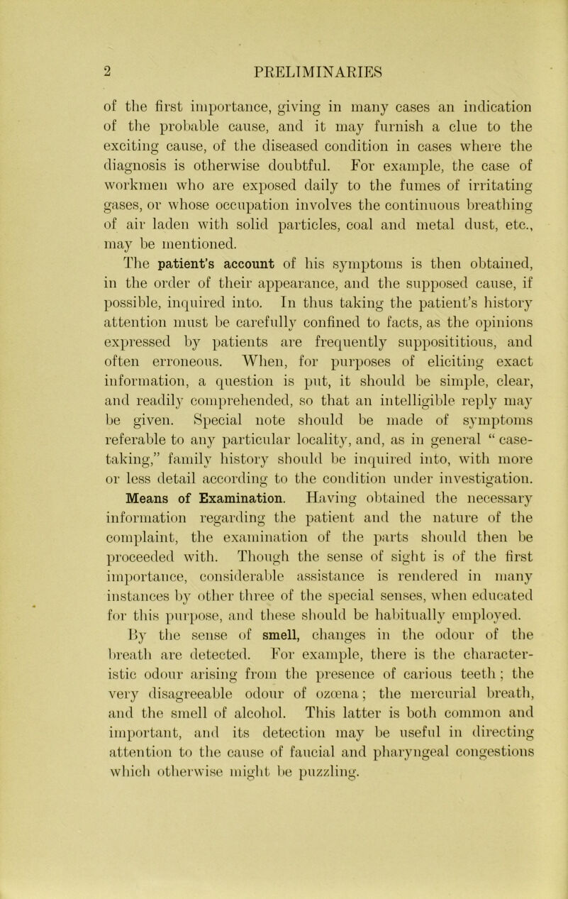 of the first importance, giving in many cases an indication of the probable cause, and it may furnish a clue to the exciting cause, of the diseased condition in cases where the diagnosis is otherwise doubtful. For example, the case of workmen who are exposed daily to the fumes of irritating- gases, or whose occupation involves the continuous breathing of air laden with solid particles, coal and metal dust, etc., may be mentioned. The patient’s account of his symptoms is then obtained, in the order of their appearance, and the supposed cause, if possible, inquired into. In thus taking the patient’s history attention must be carefully confined to facts, as the opinions expressed by patients are frequently supposititious, and often erroneous. When, for purposes of eliciting exact information, a question is put, it should be simple, clear, and readily comprehended, so that an intelligible reply may be given. Special note should be made of symptoms referable to any particular locality, and, as in general “ case- taking,” family history should be inquired into, with more or less detail according to the condition under investigation. Means of Examination. Having obtained the necessary information regarding the patient and the nature of the complaint, the examination of the parts should then be proceeded with. Though the sense of sight is of the first importance, considerable assistance is rendered in many instances by other three of the special senses, when educated for this purpose, and these should be habitually employed. By the sense of smell, changes in the odour of the breath are detected. For example, there is the character- istic odour arising from the presence of carious teeth ; the very disagreeable odour of ozoena; the mercurial breath, and the smell of alcohol. This latter is both common and important, and its detection may be useful in directing attention to the cause of faucial and pharyngeal congestions which otherwise might be puzzling.