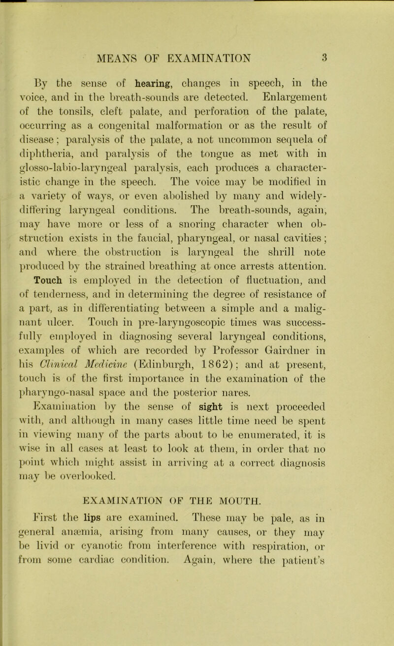 By the sense of hearing, changes in speech, in the voice, and in the breath-sounds are detected. Enlargement of the tonsils, cleft palate, and perforation of the palate, occurring as a congenital malformation or as the result of disease; paralysis of the palate, a not uncommon sequela of diphtheria, and paralysis of the tongue as met with in glosso-labio-laryngeal paralysis, each produces a character- istic change in the speech. The voice may be modified in a variety of ways, or even abolished by many and widely- differing laryngeal conditions. The breath-sounds, again, may have more or less of a snoring character when ob- struction exists in the faucial, pharyngeal, or nasal cavities; and where the obstruction is laryngeal the shrill note produced by the strained breathing at once arrests attention. Touch is employed in the detection of fluctuation, and of tenderness, and in determining the degree of resistance of a part, as in differentiating between a simple and a malig- nant ulcer. Touch in pre-laryngoscopic times was success- fully employed in diagnosing several laryngeal conditions, examples of which are recorded by Professor Gairdner in his Clinical Medicine (Edinburgh, 1862); and at present, touch is of the first importance in the examination of the pharyngo-nasal space and the posterior nares. Examination by the sense of sight is next proceeded with, and although in many cases little time need be spent in viewing many of the parts about to be enumerated, it is wise in all cases at least to look at them, in order that no point which might assist in arriving at a correct diagnosis may be overlooked. EXAMINATION OF THE MOUTH. First the lips are examined. These may be pale, as in general anaemia, arising from many causes, or they may be livid or cyanotic from interference with respiration, or from some cardiac condition. Again, where the patient’s
