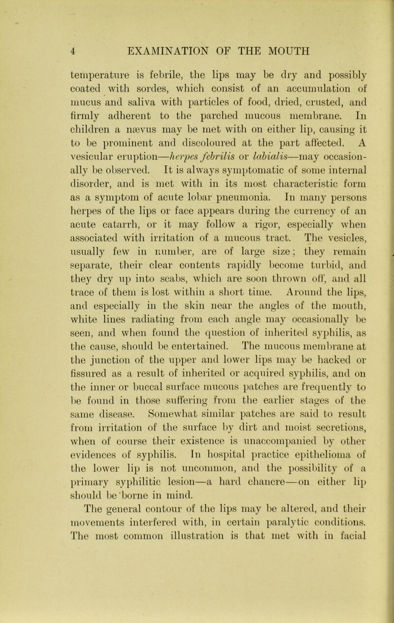 temperature is febrile, the lips may be dry and possibly coated with sordes, which consist of an accumulation of mucus and saliva with particles of food, dried, crusted, and firmly adherent to the parched mucous membrane. In children a nsevus may be met with on either lip, causing it to be prominent and discoloured at the part affected. A vesicular eruption—herpes febrilis or labialis—may occasion- ally be observed. It is always symptomatic of some internal disorder, and is met with in its most characteristic form as a symptom of acute lobar pneumonia. In many persons herpes of the lips or face appears during the currency of an acute catarrh, or it may follow a rigor, especially when associated with irritation of a mucous tract. The vesicles, usually few in number, are of large size; they remain separate, their clear contents rapidly become turbid, and they dry up into scabs, which are soon thrown off, and all trace of them is lost within a short time. Around the lips, and especially in the skin near the angles of the mouth, white lines radiating from each angle may occasionally be seen, and when found the question of inherited syphilis, as the cause, should be entertained. The mucous membrane at the junction of the upper and lower lips may be hacked or fissured as a result of inherited or acquired syphilis, and on the inner or buccal surface mucous patches are frequently to be found in those suffering from the earlier stages of the same disease. Somewhat similar patches are said to result from irritation of the surface by dirt and moist secretions, when of course their existence is unaccompanied by other evidences of syphilis. In hospital practice epithelioma of the lower lip is not uncommon, and the possibility of a primary syphilitic lesion—a hard chancre—on either lip should be borne in mind. The general contour of the lips may be altered, and their movements interfered with, in certain paralytic conditions. The most common illustration is that met with in facial