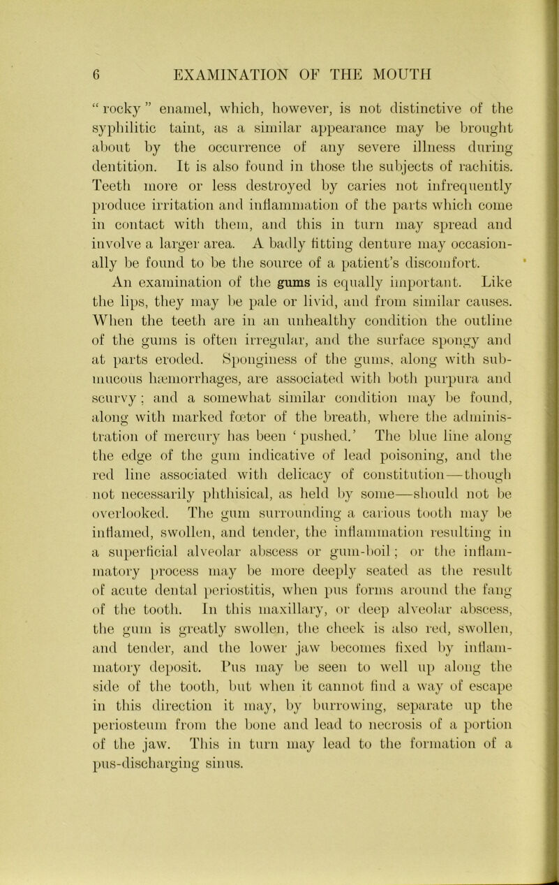 “ rocky ” enamel, which, however, is not distinctive of the syphilitic taint, as a similar appearance may be brought about by the occurrence of any severe illness during dentition. It is also found in those the subjects of rachitis. Teeth more or less destroyed by caries not infrequently produce irritation and inflammation of the parts which come in contact with them, and this in turn may spread and involve a larger area. A badly fitting denture may occasion- ally be found to be the source of a patient’s discomfort. An examination of the gums is equally important. Like the lips, they may be pale or livid, and from similar causes. When the teeth are in an unhealthy condition the outline of the gums is often irregular, and the surface spongy and at parts eroded. Sponginess of the gums, along with sub- mucous haemorrhages, are associated with both purpura and scurvy ; and a somewhat similar condition may be found, along with marked foetor of the breath, where the adminis- tration of mercury has been ‘pushed.’ The blue line along the edge of the gum indicative of lead poisoning, and the red line associated with delicacy of constitution—though not necessarily phthisical, as held by some—should not be overlooked. The gum surrounding a carious tooth may be inflamed, swollen, and tender, the inflammation resulting in a superficial alveolar abscess or gum-boil; or the inflam- matory process may be more deeply seated as the result of acute dental periostitis, when pus forms around the fang of the tooth. In this maxillary, or deep alveolar abscess, the gum is greatly swollen, the cheek is also red, swollen, and tender, and the lower jaw becomes fixed by inflam- matory deposit. Pus may be seen to well up along the side of the tooth, but when it cannot find a way of escape in this direction it may, by burrowing, separate up the periosteum from the bone and lead to necrosis of a portion of the jaw. This in turn may lead to the formation of a pus-discharging sinus.