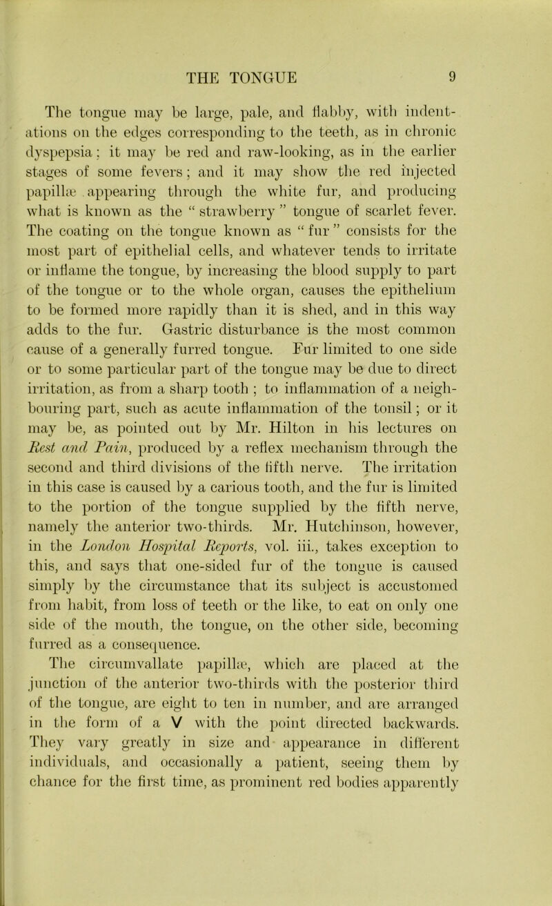 The tongue may be large, pale, and iiabby, with indent- ations on the edges corresponding to the teeth, as in chronic dyspepsia; it may be red and raw-looking, as in the earlier stages of some fevers; and it may show the red injected papillae appearing through the white fur, and producing what is known as the “ strawberry ” tongue of scarlet fever. The coating on the tongue known as “ fur ” consists for the most part of epithelial cells, and whatever tends to irritate or inflame the tongue, by increasing the blood supply to part of the tongue or to the whole organ, causes the epithelium to be formed more rapidly than it is shed, and in this way adds to the fur. Gastric disturbance is the most common cause of a generally furred tongue. Fur limited to one side or to some particular part of the tongue may be due to direct irritation, as from a sharp tooth ; to inflammation of a neigh- bouring part, such as acute inflammation of the tonsil; or it may be, as pointed out by Mr. Hilton in his lectures on Rest and Pain, produced by a reflex mechanism through the second and third divisions of the fifth nerve. The irritation in this case is caused by a carious tooth, and the fur is limited to the portion of the tongue supplied by the fifth nerve, namely the anterior two-thirds. Mr. Hutchinson, however, in the London Hospital Reports, vol. iii., takes exception to this, and says that one-sided fur of the tongue is caused simply by the circumstance that its subject is accustomed from habit, from loss of teeth or the like, to eat on only one side of the mouth, the tongue, on the other side, becoming furred as a consequence. The circumvallate papillae, which are placed at the junction of the anterior two-thirds with the posterior third of the tongue, are eight to ten in number, and are arranged in the form of a V with the point directed backwards. They vary greatly in size and appearance in different individuals, and occasionally a patient, seeing them by chance for the first time, as prominent red bodies apparently