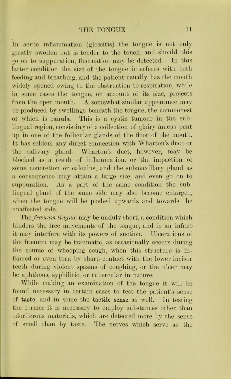 In acute inflammation (glossitis) the tongue is not only greatly swollen but is tender to the touch, and should this go on to suppuration, fluctuation may be detected. In this latter condition the size of the tongue interferes with both feeding and breathing, and the patient usually has the mouth widely opened owing to the obstruction to respiration, while in some cases the tongue, on account of its size, projects from the open mouth. A somewhat similar appearance may be produced by swellings beneath the tongue, the commonest of which is ranula. This is a cystic tumour in the sub- lingual region, consisting of a collection of glairy mucus pent up in one of the follicular glands of the floor of the mouth. It has seldom any direct connection with Wharton’s duct or the salivary gland. Wharton’s duct, however, may be blocked as a result of inflammation, or the impaction of some concretion or calculus, and the submaxillary gland as a consequence may attain a large size, and even go on to suppuration. As a part of the same condition the sub- lingual gland of the same side may also become enlarged, when the tongue will be pushed upwards and towards the unaffected side. The frocnum linguce may be unduly short, a condition which hinders the free movements of the tongue, and in an infant it may interfere with its powers of suction. Ulcerations of the fraenum may be traumatic, as occasionally occurs during the course of whooping cough, when this structure is in- flamed or even torn by sharp contact with the lower incisor teeth during violent spasms of coughing, or the ulcer may be aphthous, syphilitic, or tubercular in nature. While making an examination of the tongue it will be found necessary in certain cases to test the patient’s sense of taste, and in some the tactile sense as well. In testing the former it is necessary to employ substances other than odoriferous materials, which are detected more by the sense of smell than by taste. The nerves which serve as the