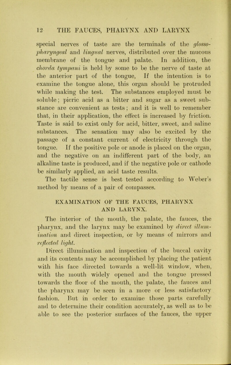 special nerves of taste are the terminals of the glosso- pharyngeal and lingual nerves, distributed over the mucous membrane of the tongue and palate. In addition, the chorda tympani is held by some to he the nerve of taste at the anterior part of the tongue, If the intention is to examine the tongue alone, this organ should be protruded while making the test. The substances employed must be soluble; picric acid as a bitter and sugar as a sweet sub- stance are convenient as tests ; and it is well to remember that, in their application, the effect is increased by friction. Taste is said to exist only for acid, bitter, sweet, and saline substances. The sensation may also be excited by the passage of a constant current of electricity through the tongue. If the positive pole or anode is placed on the organ, and the negative on an indifferent part of the body, an alkaline taste is produced, and if the negative pole or cathode be similarly applied, an acid taste results. The tactile sense is best tested according to Weber’s method by means of a pair of compasses. EXAMINATION OF THE FAUCES, PHARYNX AND LARYNX. The interior of the mouth, the palate, the fauces, the pharynx, and the larynx may be examined by direct illum- ination and direct inspection, or by means of mirrors and reflected light. Direct illumination and inspection of the buccal cavity and its contents may be accomplished by placing the patient with his face directed towards a well-lit window, when, with the mouth widely opened and the tongue pressed towards the floor of the mouth, the palate, the fauces and the pharynx may be seen in a more or less satisfactory fashion. But in order to examine those parts carefully and to determine their condition accurately, as well as to be able to see the posterior surfaces of the fauces, the upper