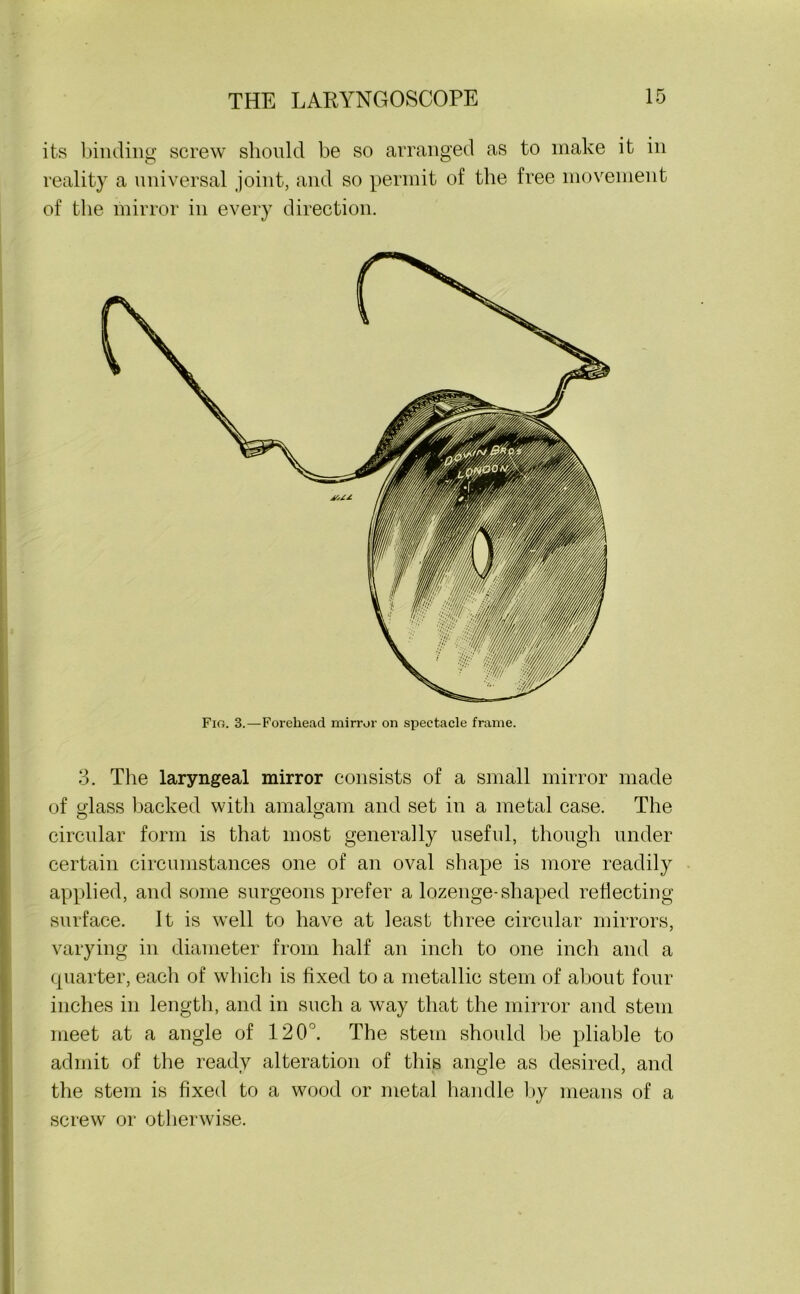 its binding screw should be so arranged as to make it in reality a universal joint, and so permit of the free movement of the mirror in every direction. 3. The laryngeal mirror consists of a small mirror made of glass backed with amalgam and set in a metal case. The O O circular form is that most generally useful, though under certain circumstances one of an oval shape is more readily applied, and some surgeons prefer a lozenge-shaped reflecting surface. It is well to have at least three circular mirrors, varying in diameter from half an inch to one inch and a quarter, each of which is fixed to a metallic stem of about four inches in length, and in such a way that the mirror and stem meet at a angle of 120°. The stem should be pliable to admit of the ready alteration of this angle as desired, and the stem is fixed to a wood or metal handle by means of a screw or otherwise.