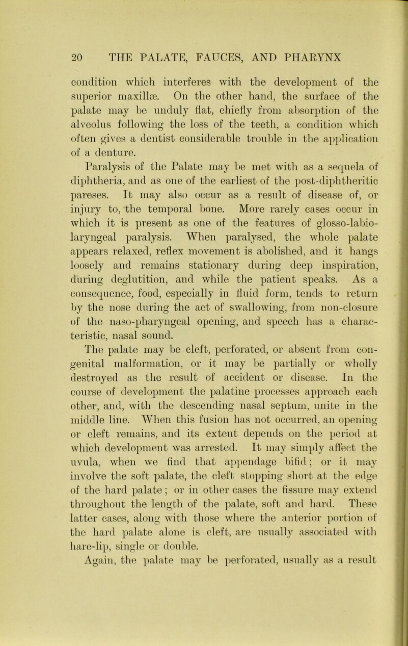 condition which interferes with the development of the superior maxillae. On the other hand, the surface of the palate may he unduly flat, chiefly from absorption of the alveolus following the loss of the teeth, a condition which often gives a dentist considerable trouble in the application of a denture. Paralysis of the Palate may be met with as a sequela of diphtheria, and as one of the earliest of the post-diphtheritic pareses. It may also occur as a result of disease of, or injury to, the temporal bone. More rarely cases occur in which it is present as one of the features of glosso-labio- laryngeal paralysis. When paralysed, the whole palate appears relaxed, reflex movement is abolished, and it hangs loosely and remains stationary during deep inspiration, during deglutition, and while the patient speaks. As a consequence, food, especially in fluid form, tends to return by the nose during the act of swallowing, from non-closure of the naso-pharyngeal opening, and speech has a charac- teristic, nasal sound. The palate may be cleft, perforated, or absent from con- genital malformation, or it may be partially or wholly destroyed as the result of accident or disease. In the course of development the palatine processes approach each other, and, with the descending nasal septum, unite in the middle line. When this fusion has not occurred, an opening or cleft remains, and its extent depends on the period at which development was arrested. It may simply affect the uvula, when we find that appendage bifid; or it may involve the soft palate, the cleft stopping short at the edge of the hard palate; or in other cases the fissure may extend throughout the length of the palate, soft and hard. These latter cases, along with those where the anterior portion of the hard palate alone is cleft, are usually associated with hare-lip, single or double. Again, the palate may be perforated, usually as a result