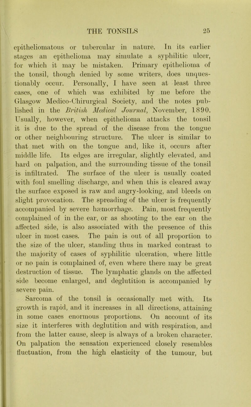 epitheliomatous or tubercular in nature. In its earlier stages an epithelioma may simulate a syphilitic ulcer, for which it may be mistaken. Primary epithelioma of the tonsil, though denied by some writers, does unques- tionably occur. Personally, I have seen at least three cases, one of which was exhibited by me before the Glasgow Medico-Chirurgical Society, and the notes pub- lished in the British Medical Journal, November, 1890. Usually, however, when epithelioma attacks the tonsil it is due to the spread of the disease from the tongue or other neighbouring structure. The ulcer is similar to that met with on the tongue and, like it, occurs after middle life. Its edges are irregular, slightly elevated, and hard on palpation, and the surrounding tissue of the tonsil is infiltrated. The surface of the ulcer is usually coated with foul smelling discharge, and when this is cleared away the surface exposed is raw and angry-looking, and bleeds on slight provocation. The spreading of the ulcer is frequently accompanied by severe hcemorrhage. Pain, most frequently complained of in the ear, or as shooting to the ear on the affected side, is also associated with the presence of this ulcer in most cases. The pain is out of all proportion to the size of the ulcer, standing thus in marked contrast to the majority of cases of syphilitic ulceration, where little or no pain is complained of, even where there may be great destruction of tissue. The lymphatic glands on the affected side become enlarged, and deglutition is accompanied by severe pain. Sarcoma of the tonsil is occasionally met with. Its growth is rapid, and it increases in all directions, attaining in some cases enormous proportions. On account of its size it interferes with deglutition and with respiration, and from the latter cause, sleep is always of a broken character. On palpation the sensation experienced closely resembles fluctuation, from the high elasticity of the tumour, but