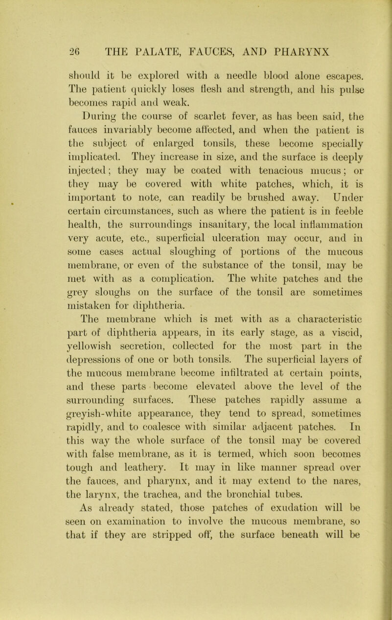 should it be explored with a needle blood alone escapes. The patient quickly loses tlesh and strength, and his pulse becomes rapid and weak. During the course of scarlet fever, as has been said, the fauces invariably become affected, and when the patient is the subject of enlarged tonsils, these become specially implicated. They increase in size, and the surface is deeply injected; they may be coated with tenacious mucus; or they may be covered with white patches, which, it is important to note, can readily be brushed away. Under certain circumstances, such as where the patient is in feeble health, the surroundings insanitary, the local inflammation very acute, etc., superficial ulceration may occur, and in some cases actual sloughing of portions of the mucous membrane, or even of the substance of the tonsil, may be met with as a complication. The white patches and the grey sloughs on the surface of the tonsil are sometimes mistaken for diphtheria. The membrane which is met with as a characteristic part of diphtheria appears, in its early stage, as a viscid, yellowish secretion, collected for the most part in the depressions of one or both tonsils. The superficial layers of the mucous membrane become infiltrated at certain points, and these parts become elevated above the level of the surrounding surfaces. These patches rapidly assume a greyish-white appearance, they tend to spread, sometimes rapidly, and to coalesce with similar adjacent patches. In this way the whole surface of the tonsil may be covered with false membrane, as it is termed, which soon becomes tough and leathery. It may in like manner spread over the fauces, and pharynx, and it may extend to the nares, the larynx, the trachea, and the bronchial tubes. As already stated, those patches of exudation will be seen on examination to involve the mucous membrane, so that if they are stripped off, the surface beneath will be