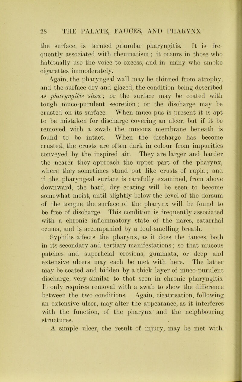 the surface, is termed granular pharyngitis. It is fre- quently associated with rheumatism; it occurs in those who habitually use the voice to excess, and in many who smoke cigarettes immoderately. Again, the pharyngeal wall may be thinned from atrophy, and the surface dry and glazed, the condition being described as pharyngitis sicca ; or the surface may be coated with tough muco-purulent secretion; or the discharge may be crusted on its surface. When muco-pus is present it is apt to be mistaken for discharge covering an ulcer, but if it be removed with a swab the mucous membrane beneath is found to be intact. When the discharge has become crusted, the crusts are often dark in colour from impurities conveyed by the inspired air. They are larger and harder the nearer they approach the upper part of the pharynx, where they sometimes stand out like crusts of rupia; and if the pharyngeal surface is carefully examined, from above downward, the hard, dry coating will be seen to become somewhat moist, until slightly below the level of the dorsum of the tongue the surface of the pharynx will be found to be free of discharge. This condition is frequently associated with a chronic inflammatory state of the nares, catarrhal ozoena, and is accompanied by a foul-smelling breath. Syphilis affects the pharynx, as it does the fauces, both in its secondary and tertiary manifestations; so that mucous patches and superficial erosions, gummata, or deep and extensive ulcers may each be met with here. The latter may he coated and hidden by a thick layer of muco-purulent discharge, very similar to that seen in chronic pharyngitis. It only requires removal with a swab to show the difference between the two conditions. Again, cicatrisation, following an extensive ulcer, may alter the appearance, as it interferes with the function, of the pharynx and the neighbouring structures. A simple ulcer, the result of injury, may be met with.