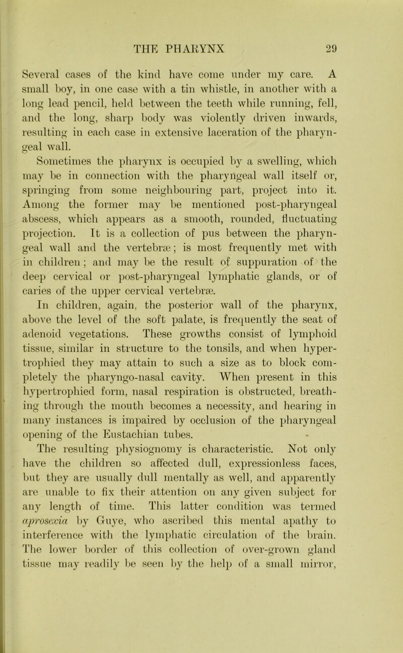 Several cases of the kind have come under my care. A small boy, in one case with a tin whistle, in another with a long lead pencil, held between the teeth while running, fell, and the long, sharp body was violently driven inwards, resulting in each case in extensive laceration of the pharyn- geal wall. Sometimes the pharynx is occupied by a swelling, which may be in connection with the pharyngeal wall itself or, springing from some neighbouring part, project into it. Among the former may be mentioned post-pharyngeal abscess, which appears as a smooth, rounded, fluctuating projection. It is a collection of pus between the pharyn- geal wall and the vertebrae; is most frequently met with in children; and may be the result of suppuration ob the deep cervical or post-pharyngeal lymphatic glands, or of caries of the upper cervical vertebrae. In children, again, the posterior wall of the pharynx, above the level of the soft palate, is frequently the seat of adenoid vegetations. These growths consist of lymphoid tissue, similar in structure to the tonsils, and when hyper- trophied they may attain to such a size as to block com- pletely the pharyngo-nasal cavity. When present in this hypertrophied form, nasal respiration is obstructed, breath- ing through the mouth becomes a necessity, and hearing in many instances is impaired by occlusion of the pharyngeal opening of the Eustachian tubes. The resulting physiognomy is characteristic. Not only have the children so affected dull, expressionless faces, but they are usually dull mentally as well, and apparently are unable to fix their attention on any given subject for any length of time. This latter condition was termed aprosexici by Guye, who ascribed this mental apathy to interference with the lymphatic circulation of the brain. The lower border of this collection of over-grown gland tissue may readily be seen by the help of a small mirror,