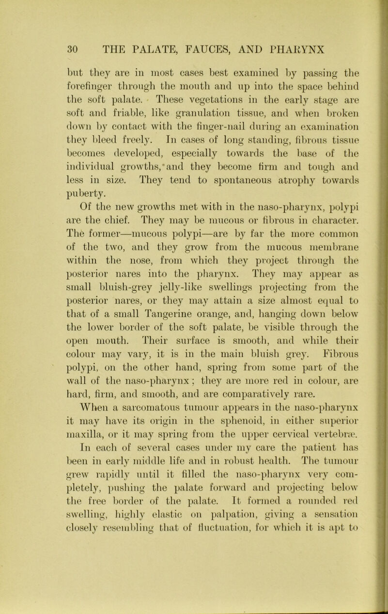 but they are in most cases best examined by passing the forefinger through the mouth and up into the space behind the soft palate. These vegetations in the early stage are soft and friable, like granulation tissue, and when broken down by contact with the finger-nail during an examination they bleed freely. In cases of long standing, fibrous tissue becomes developed, especially towards the base of the individual growths,*and they become firm and tough and less in size. They tend to spontaneous atrophy towards puberty. Of the new growths met with in the naso-pharynx, polypi are the chief. They may be mucous or fibrous in character. The former—mucous polypi—are by far the more common of the two, and they grow from the mucous membrane within the nose, from which they project through the posterior nares into the pharynx. They may appear as small bluish-grey jelly-like swellings projecting from the posterior nares, or they may attain a size almost equal to that of a small Tangerine orange, and, hanging down below the lower border of the soft palate, be visible through the open mouth. Their surface is smooth, and while their colour may vary, it is in the main bluish grey. Fibrous polypi, on the other hand, spring from some part of the wall of the naso-pharynx; they are more red in colour, are hard, firm, and smooth, and are comparatively rare. When a sarcomatous tumour appears in the naso-pharynx it may have its origin in the sphenoid, in either superior maxilla, or it may spring from the upper cervical vertebras. In each of several cases under my care the patient has been in early middle life and in robust health. The tumour grew rapidly until it filled the naso-pharynx very com- pletely, pushing the palate forward and projecting below the free border of the palate. It formed a rounded red swelling, highly elastic on palpation, giving a sensation closely resembling that of fluctuation, for which it is apt to