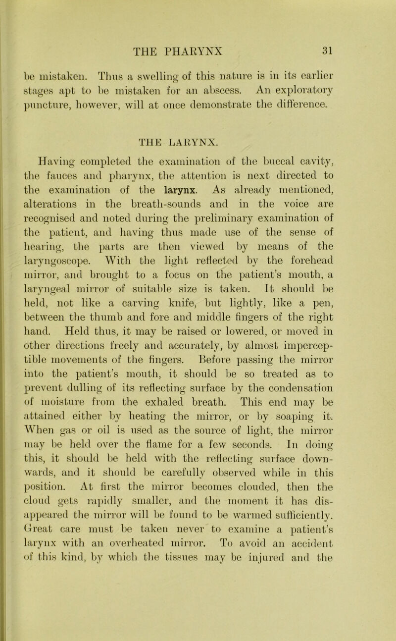 be mistaken. Thus a swelling; of this nature is in its earlier O stages apt to be mistaken for an abscess. An exploratory puncture, however, will at once demonstrate the difference. THE LARYNX. Having completed the examination of the buccal cavity, the fauces and pharynx, the attention is next directed to the examination of the larynx. As already mentioned, alterations in the breath-sounds and in the voice are recognised and noted during the preliminary examination of the patient, and having thus made use of the sense of hearing, the parts are then viewed by means of the laryngoscope. With the light reflected by the forehead mirror, and brought to a focus on the patient’s mouth, a laryngeal mirror of suitable size is taken. It should be held, not like a carving knife, but lightly, like a pen, between the thumb and fore and middle lingers of the right hand. Held thus, it may be raised or lowered, or moved in other directions freely and accurately, by almost impercep- tible movements of the fingers. Before passing the mirror into the patient’s mouth, it should be so treated as to prevent dulling of its reflecting surface by the condensation of moisture from the exhaled breath. This end may be attained either by heating the mirror, or by soaping it. When gas or oil is used as the source of light, the mirror may be held over the flame for a few seconds. In doing this, it should be held with the reflecting surface down- wards, and it should be carefully observed while in this position. At first the mirror becomes clouded, then the cloud gets rapidly smaller, and the moment it has dis- appeared the mirror will be found to be warmed sufficiently. Great care must be taken never to examine a patient’s larynx with an overheated mirror. To avoid an accident of this kind, by which the tissues may be injured and the