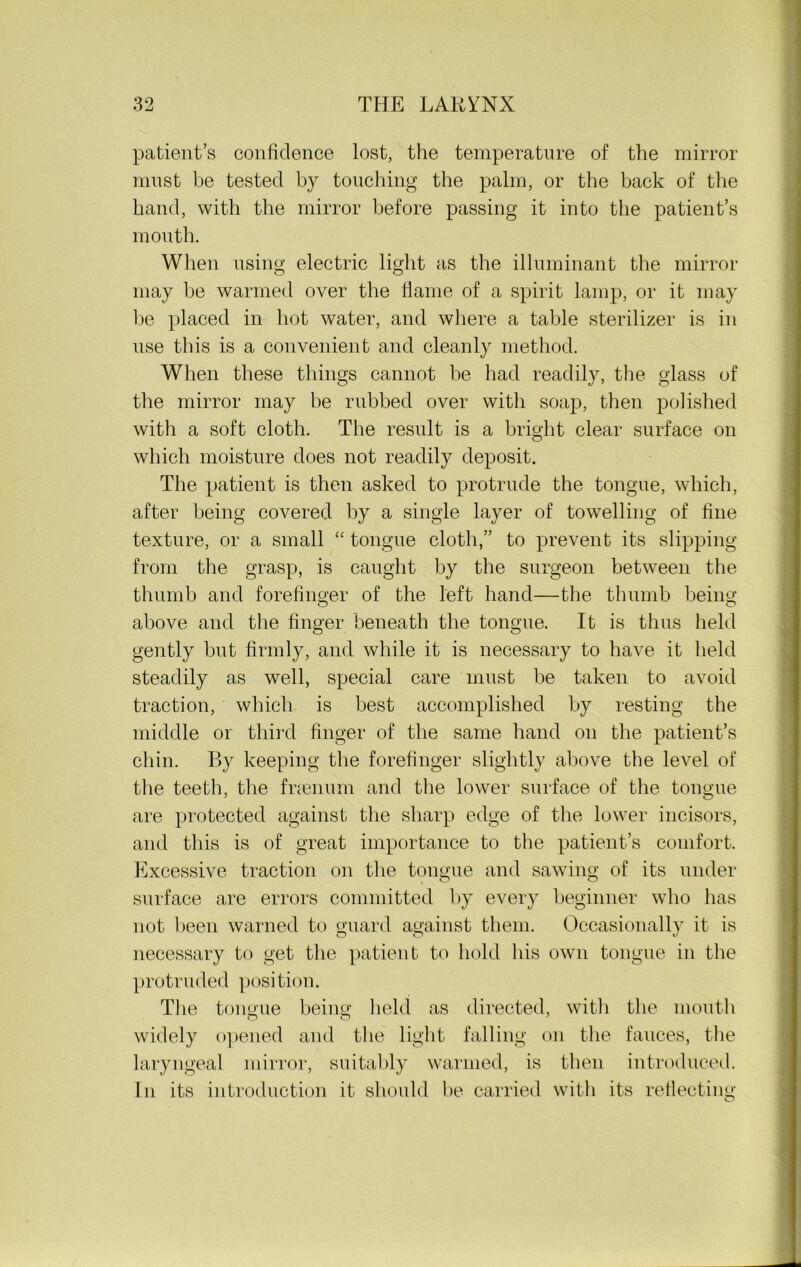 patient’s confidence lost, the temperature of the mirror must be tested by touching the palm, or the back of the hand, with the mirror before passing it into the patient’s mouth. When using electric light as the illuminant the mirror may be warmed over the liame of a spirit lamp, or it may be placed in hot water, and where a table sterilizer is in use this is a convenient and cleanly method. When these tilings cannot be had readily, the glass of the mirror may be rubbed over with soap, then polished with a soft cloth. The result is a bright clear surface on which moisture does not readily deposit. The patient is then asked to protrude the tongue, which, after being covered by a single layer of towelling of fine texture, or a small “ tongue cloth,” to prevent its slipping from the grasp, is caught by the surgeon between the thumb and forefinger of the left hand—the thumb being; above and the finger beneath the tongue. It is thus held gently but firmly, and while it is necessary to have it held steadily as well, special care must be taken to avoid traction, which is best accomplished by resting the middle or third finger of the same hand on the patient’s chin. By keeping the forefinger slightly above the level of the teeth, the fraenum and the lower surface of the tongue are protected against the sharp edge of the lower incisors, and this is of great importance to the patient’s comfort. Excessive traction on the tongue and sawing of its under surface are errors committed by every beginner who has not been warned to guard against them. Occasionally it is necessary to get the patient to hold his own tongue in the protruded position. The tongue being held as directed, with the mouth widely opened and the light falling on the fauces, the laryngeal mirror, suitably warmed, is then introduced. In its introduction it should be carried with its reflecting