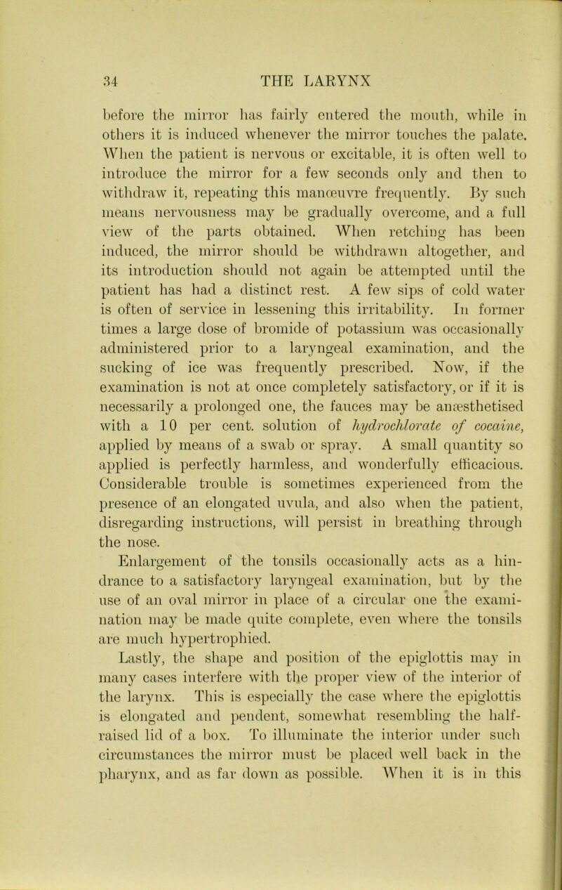 before the mirror has fairly entered the mouth, while in others it is induced whenever the mirror touches the palate. When the patient is nervous or excitable, it is often well to introduce the mirror for a few seconds only and then to withdraw it, repeating this manoeuvre frequently. By such means nervousness may be gradually overcome, and a full view of the parts obtained. When retching has been induced, the mirror should be withdrawn altogether, and its introduction should not again be attempted until the patient has had a distinct rest. A few sips of cold water is often of service in lessening this irritability. In former times a large dose of bromide of potassium was occasionally administered prior to a laryngeal examination, and the sucking of ice was frequently prescribed. Now, if the examination is not at once completely satisfactory, or if it is necessarily a prolonged one, the fauces may be anaesthetised with a 10 per cent, solution of hydrochlorate of cocaine, applied by means of a swab or spray. A small quantity so applied is perfectly harmless, and wonderfully efficacious. Considerable trouble is sometimes experienced from the presence of an elongated uvula, and also when the patient, disregarding instructions, will persist in breathing through the nose. Enlargement of the tonsils occasionally acts as a hin- drance to a satisfactory laryngeal examination, but by the use of an oval mirror in place of a circular one the exami- nation may be made quite complete, even where the tonsils are much hypertrophied. Lastly, the shape and position of the epiglottis may in many cases interfere with the proper view of the interior of the larynx. This is especially the case where the epiglottis is elongated and pendent, somewhat resembling the half- raised lid of a box. To illuminate the interior under such circumstances the mirror must be placed well back in the pharynx, and as far down as possible. When it is in this
