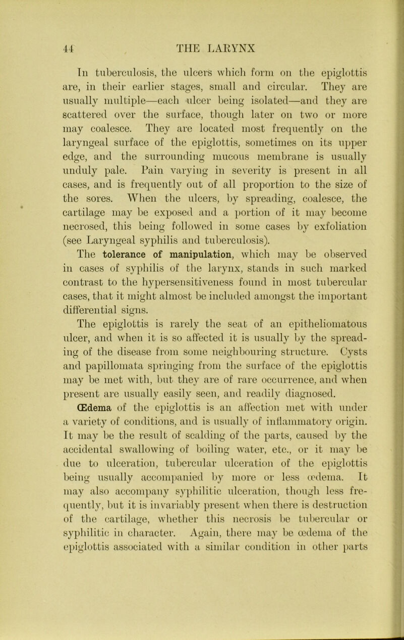 In tuberculosis, the ulcers which form on the epiglottis are, in their earlier stages, small and circular. They are usually multiple—each ulcer being isolated—and they are scattered over the surface, though later on two or more may coalesce. They are located most frequently on the laryngeal surface of the epiglottis, sometimes on its upper edge, and the surrounding mucous membrane is usually unduly pale. Pain varying in severity is present in all cases, and is frequently out of all proportion to the size of the sores. When the ulcers, by spreading, coalesce, the cartilage may be exposed and a portion of it may become necrosed, this being followed in some cases by exfoliation (see Laryngeal syphilis and tuberculosis). The tolerance of manipulation, which may be observed in cases of syphilis of the larynx, stands in such marked contrast to the hypersensitiveness found in most tubercular cases, that it might almost be included amongst the important differential signs. The epiglottis is rarely the seat of an epitheliomatous ulcer, and when it is so affected it is usually by the spread- ing of the disease from some neighbouring structure. Cysts and papillomata springing from the surface of the epiglottis may be met with, but they are of rare occurrence, and when present are usually easily seen, and readily diagnosed. (Edema of the epiglottis is an affection met with under a variety of conditions, and is usually of inflammatory origin. It may be the result of scalding of the parts, caused by the accidental swallowing of boiling water, etc., or it may be due to ulceration, tubercular ulceration of the epiglottis being usually accompanied by more or less oedema. It may also accompany syphilitic ulceration, though less fre- quently, but it is invariably present when there is destruction of the cartilage, whether this necrosis be tubercular or syphilitic in character. Again, there may be oedema of the epiglottis associated with a similar condition in other parts