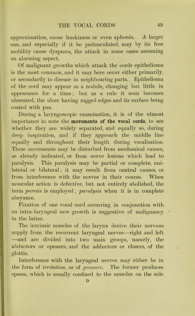 approximation, cause huskiness or even aphonia. A larger one, and especially if it be pedunculated, may by its free mobility cause dyspnoea, the attack in some cases assuming an alarming aspect. Of malignant growths which attack the cords epithelioma is the most common, and it may here occur either primarily, or secondarily to disease in neighbouring parts. Epithelioma of the cord may appear as a nodule, changing but little in appearance for a time; but as a rule it soon becomes ulcerated, the ulcer having ragged edges and its surface being coated with pus. During a laryngoscopic examination, it is of the utmost importance to note the movements of the vocal cords, to see whether they are widely separated, and equally so, during deep inspiration, and if they approach the middle line equally and throughout their length during vocalisation. These movements may be disturbed from mechanical causes, as already indicated, or from nerve lesions which lead to paralysis. This paralysis may be partial or complete, uni- lateral or bilateral; it may result from central causes, or from interference with the nerves in their course. When muscular action is defective, but not entirely abolished, the term paresis is employed; paralysis when it is in complete abeyance. Fixation of one vocal cord occurring in conjunction with an intra-laryngeal new growth is suggestive of malignancy * in the latter. The intrinsic muscles of the larynx derive their nervous supply from the recurrent laryngeal nerves—right and left —and are divided into two main groups, namely, the abductors or openers, and the adductors or closers, of the glottis. Interference with the laryngeal nerves may either be in the form of irritation, or of pressure. The former produces spasm, which is usually confined to the muscles on the side D