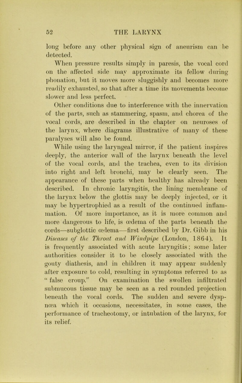 long before any other physical sign of aneurism can be detected. When pressure results simply in paresis, the vocal cord on the affected side may approximate its fellow during phonation, hut it moves more sluggishly and becomes more readily exhausted, so that after a time its movements become slower and less perfect. Other conditions due to interference with the innervation of the parts, such as stammering, spasm, and chorea of the vocal cords, are described in the chapter on neuroses of the larynx, where diagrams illustrative of many of these paralyses will also be found. While using the laryngeal mirror, if the patient inspires deeply, the anterior wall of the larynx beneath the level of the vocal cords, and the trachea, even to its division into right and left bronchi, may be clearly seen. The appearance of these parts when healthy has already been described. In chronic laryngitis, the lining membrane of the larynx below the glottis may be deeply injected, or it may be hypertrophied as a result of the continued inflam- mation. Of more importance, as it is more common and more dangerous to life, is oedema of the parts beneath the cords—subglottic oedema—first described by Dr. Gibb in his Diseases of the Throat and Windjnjpe (London, 1864). It is frecpiently associated witli acute laryngitis; some later authorities consider it to be closely associated with the gouty diathesis, and in children it may appear suddenly after exposure to cold, resulting in symptoms referred to as “ false croup.” On examination the swollen infiltrated submucous tissue may be seen as a red rounded projection beneath the vocal cords. The sudden and severe dysp- noea which it occasions, necessitates, in some cases, the performance of tracheotomy, or intubation of the larynx, for its relief.