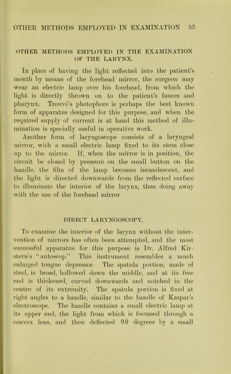 OTHER METHODS EMPLOYED IN THE EXAMINATION OF THE LARYNX. In place of having the light reflected into the patient’s mouth by means of the forehead mirror, the surgeon may wear an electric lamp over his forehead, from which the light is directly thrown on to the patient’s fauces and pharynx. Trouve’s photophore is perhaps the best known form of apparatus designed for this purpose, and when the required supply of current is at hand this method of illu- mination is specially useful in operative work. Another form of laryngoscope consists of a laryngeal mirror, with a small electric lamp fixed to its stem close up to the mirror. If, when the mirror is in position, the circuit be closed by pressure on the small button on the handle, the film of the lamp becomes incandescent, and the light is directed downwards from the reflected surface to illuminate the interior of the larynx, thus doing away with the use of the forehead mirror. DIRECT LARYNGOSCOPY. To examine the interior of the larynx without the inter- vention of mirrors has often been attempted, and the most successful apparatus for this purpose is Dr. Alfred Kir- stern’s “ autoscop.” This instrument resembles a much enlarged tongue depressor. The spatula portion, made of steel, is broad, hollowed down the middle, and at its free end is thickened, curved downwards and notched in the centre of its extremity. The spatula portion is fixed at right angles to a handle, similar to the handle of Kaspar’s electroscope. The handle contains a small electric lamp at its upper end, the light from which is focussed through a convex lens, and then deflected 90 degrees by a small