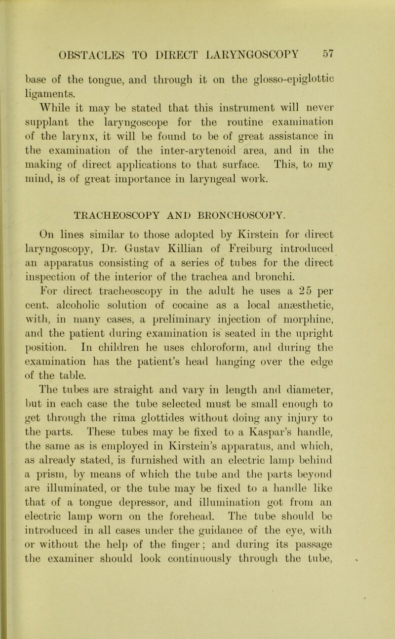 base of the tongue, ancl through it on the glosso-epiglottic ligaments. While it may be stated that this instrument will never supplant the laryngoscope for the routine examination of the larynx, it will be found to be of great assistance in the examination of the inter-arytenoid area, and in the making of direct applications to that surface. This, to my mind, is of great importance in laryngeal work. TRACHEOSCOPY AND BRONCHOSCOPY. On lines similar to those adopted by Kirstein for direct laryngoscopy, Dr. Gustav Killian of Freiburg introduced an apparatus consisting of a series of tubes for the direct inspection of the interior of the trachea and bronchi. For direct tracheoscopy in the adult he uses a 25 per cent, alcoholic solution of cocaine as a local anaesthetic, with, in many cases, a preliminary injection of morphine, and the patient during examination is seated in the upright position. In children he uses chloroform, and during the examination has the patient’s head hanging over the edge of the table. The tubes are straight and vary in length and diameter, but in each case the tube selected must be small enough to get through the lima glottides without doing any injury to the parts. These tubes may be fixed to a Kaspar’s handle, the same as is employed in Kirstein’s apparatus, and which, as already stated, is furnished with an electric lamp behind a prism, by means of which the tube and the parts beyond are illuminated, or the tube may be fixed to a handle like that of a tongue depressor, and illumination got from an electric lamp worn on the forehead. The tube should be introduced in all cases under the guidance of the eye, with or without the help of the finger; and during its passage the examiner should look continuously through the tube,