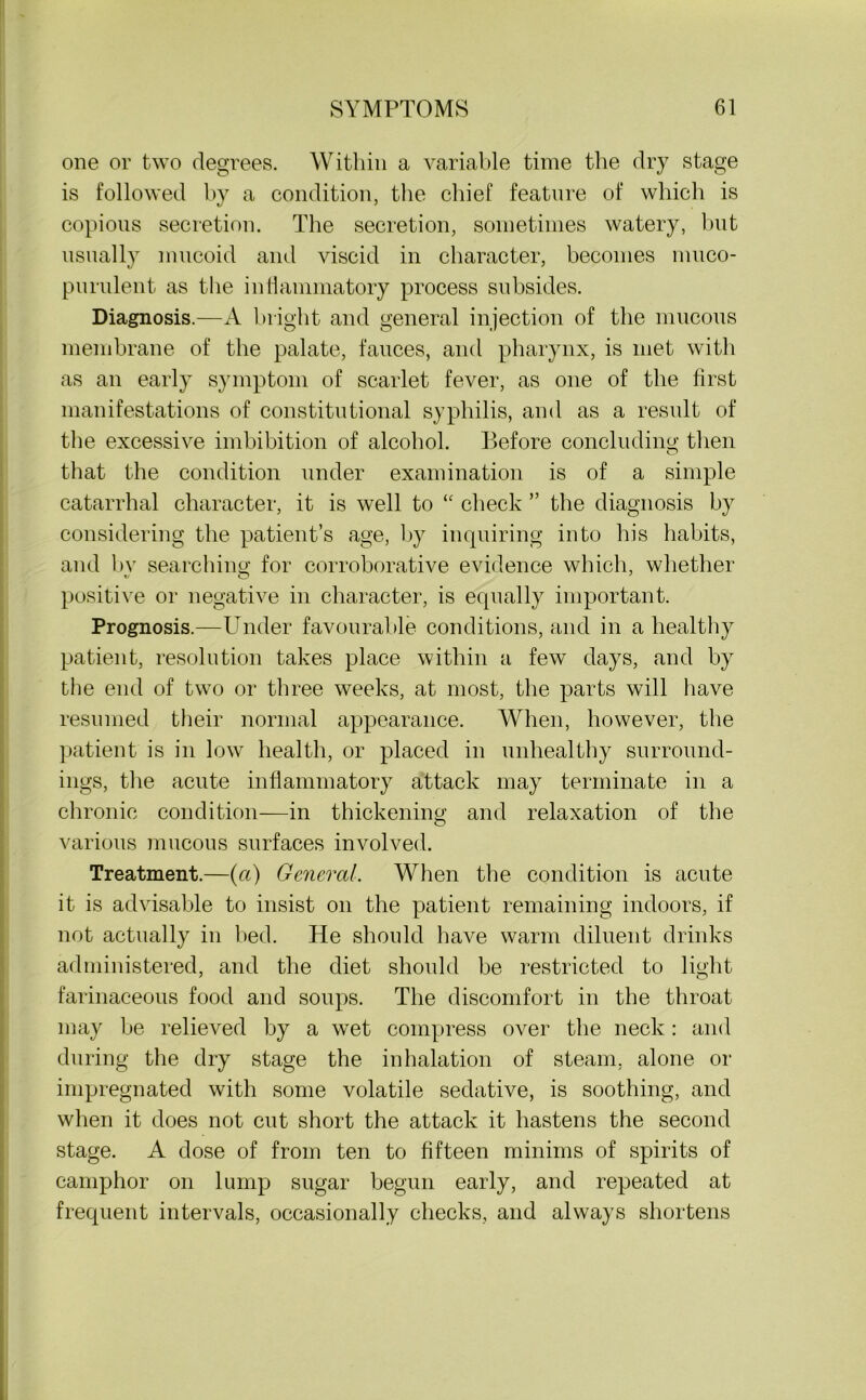 one or two degrees. Within a variable time the dry stage is followed by a condition, the chief feature of which is copious secretion. The secretion, sometimes watery, but usually mucoid and viscid in character, becomes muco- purulent as the inflammatory process subsides. Diagnosis.—A bright and general injection of the mucous membrane of the palate, fauces, and pharynx, is met with as an early symptom of scarlet fever, as one of the first manifestations of constitutional syphilis, and as a result of the excessive imbibition of alcohol. Before concluding then that the condition under examination is of a simple catarrhal character, it is well to “ check ” the diagnosis by considering the patient’s age, by inquiring into his habits, and bv searching for corroborative evidence which, whether positive or negative in character, is equally important. Prognosis.—Under favourable conditions, and in a healthy patient, resolution takes place within a few days, and by the end of twTo or three weeks, at most, the parts will have resumed their normal appearance. When, however, the patient is in low health, or placed in unhealthy surround- ings, the acute inflammatory attack may terminate in a chronic condition—in thickening and relaxation of the various mucous surfaces involved. Treatment.—(ft) General. When the condition is acute it is advisable to insist on the patient remaining indoors, if not actually in bed. He should have warm diluent drinks administered, and the diet should be restricted to light farinaceous food and soups. The discomfort in the throat may he relieved by a wet compress over the neck: and during the dry stage the inhalation of steam, alone or impregnated with some volatile sedative, is soothing, and when it does not cut short the attack it hastens the second stage. A dose of from ten to fifteen minims of spirits of camphor on lump sugar begun early, and repeated at frequent intervals, occasionally checks, and always shortens