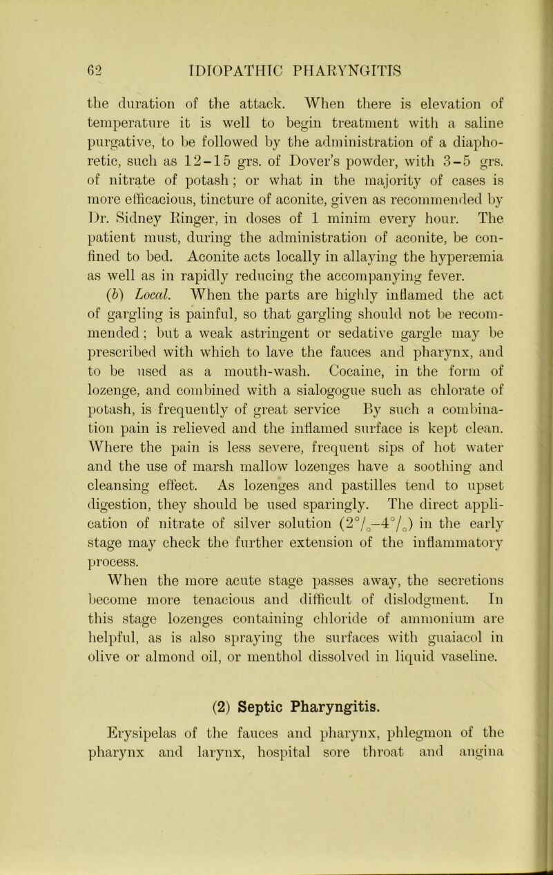 the duration of the attack. When there is elevation of temperature it is well to begin treatment with a saline purgative, to be followed by the administration of a diapho- retic, such as 12-15 grs. of Dover’s powder, with 3-5 grs. of nitrate of potash; or what in the majority of cases is more efficacious, tincture of aconite, given as recommended by Dr. Sidney Ringer, in doses of 1 minim every hour. The patient must, during the administration of aconite, be con- fined to bed. Aconite acts locally in allaying the hyperaemia as well as in rapidly reducing the accompanying fever. (b) Local. When the parts are highly inflamed the act of gargling is painful, so that gargling should not be recom- mended ; but a weak astringent or sedative gargle may be prescribed with which to lave the fauces and pharynx, and to be used as a mouth-wash. Cocaine, in the form of lozenge, and combined with a sialogogue such as chlorate of potash, is frequently of great service By such a combina- tion pain is relieved and the inflamed surface is kept clean. Where the pain is less severe, frequent sips of hot water and the use of marsh mallow lozenges have a soothing and cleansing effect. As lozenges and pastilles tend to upset digestion, they should be used sparingly. The direct appli- cation of nitrate of silver solution (2°/0—40/o) in the early stage may check the further extension of the inflammatory process. When the more acute stage passes away, the secretions become more tenacious and difficult of dislodgment. In this stage lozenges containing chloride of ammonium are helpful, as is also spraying the surfaces with guaiacol in olive or almond oil, or menthol dissolved in liquid vaseline. (2) Septic Pharyngitis. Erysipelas of the fauces and pharynx, phlegmon of the pharynx and larynx, hospital sore throat and angina