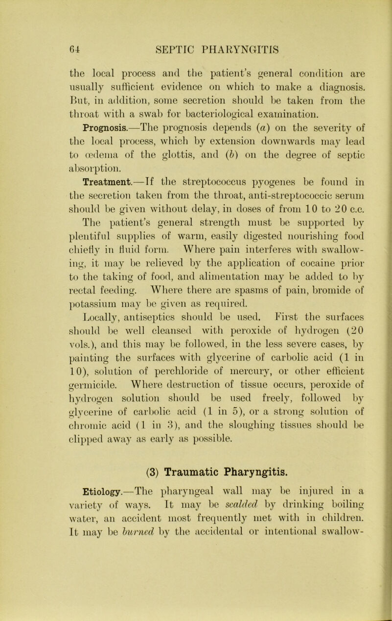 the local process and the patient’s general condition are usually sufficient evidence on which to make a diagnosis. But, in addition, some secretion should he taken from the throat with a swah for bacteriological examination. Prognosis.—The prognosis depends (a) on the severity of the local process, which by extension downwards may lead to oedema of the glottis, and (b) on the degree of septic absorption. Treatment.—If the streptococcus pyogenes be found in the secretion taken from the throat, anti-streptococcic serum should be given without delay, in doses of from 10 to 20 c.c. The patient’s general strength must be supported by plentiful supplies of warm, easily digested nourishing food chiefly in fluid form. Where pain interferes with swallow- ing, it may be relieved by the application of cocaine prior to the taking of food, and alimentation may he added to by rectal feeding. Where there are spasms of pain, bromide of potassium may be given as required. Locally, antiseptics should be used. First the surfaces should he well cleansed with peroxide of hydrogen (20 vols.), and this may he followed, in the less severe cases, by painting the surfaces with glycerine of carbolic acid (1 in 10), solution of perchloride of mercury, or other efficient germicide. Where destruction of tissue occurs, peroxide of hydrogen solution should he used freely, followed by glycerine of carbolic acid (1 in 5), or a strong solution of chromic acid (1 in 3), and the sloughing tissues should be clipped away as early as possible. (3) Traumatic Pharyngitis. Etiology.—The pharyngeal wall may he injured in a variety of ways. It may he scalded by drinking boiling- water, an accident most frequently met with in children. It may be burned by the accidental or intentional swallow-