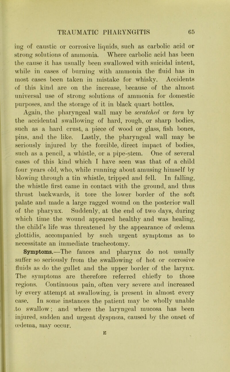ing of caustic or corrosive liquids, such as carbolic acid or strong solutions of ammonia. Where carbolic acid has been the cause it has usually been swallowed with suicidal intent, while in cases of burning with ammonia the fluid has in most cases been taken in mistake for whisky. Accidents of this kind are on the increase, because of the almost universal use of strong solutions of ammonia for domestic purposes, and the storage of it in black quart bottles. Again, the pharyngeal wall may be scratched or torn by the accidental swallowing of hard, rough, or sharp bodies, such as a hard crust, a piece of wood or glass, fish bones, pins, and the like. Lastly, the pharyngeal wall may be seriously injured by the forcible, direct impact of bodies, such as a pencil, a whistle, or a pipe-stem. One of several cases of this kind which I have seen was that of a child four years old, who, while running about amusing himself by blowing through a tin whistle, tripped and fell. In falling, the whistle first came in contact with the ground, and thus thrust backwards, it tore the lower border of the soft palate and made a large ragged wound on the posterior wall of the pharynx. Suddenly, at the end of two days, during which time the wound appeared healthy and was healing, the child’s life was threatened by the appearance of oedema glottidis, accompanied by such urgent symptoms as to necessitate an immediate tracheotomy. Symptoms.—The fauces and pharynx do not usually suffer so seriously from the swallowing of hot or corrosive fluids as do the gullet and the upper border of the larynx. The symptoms are therefore referred chiefly to those regions. Continuous pain, often very severe and increased by every attempt at swallowing, is present in almost every case. In some instances the patient may be wholly unable to swallow: and where the laryngeal mucosa has been injured, sudden and urgent dyspnoea, caused by the onset of (.edema, may occur. E
