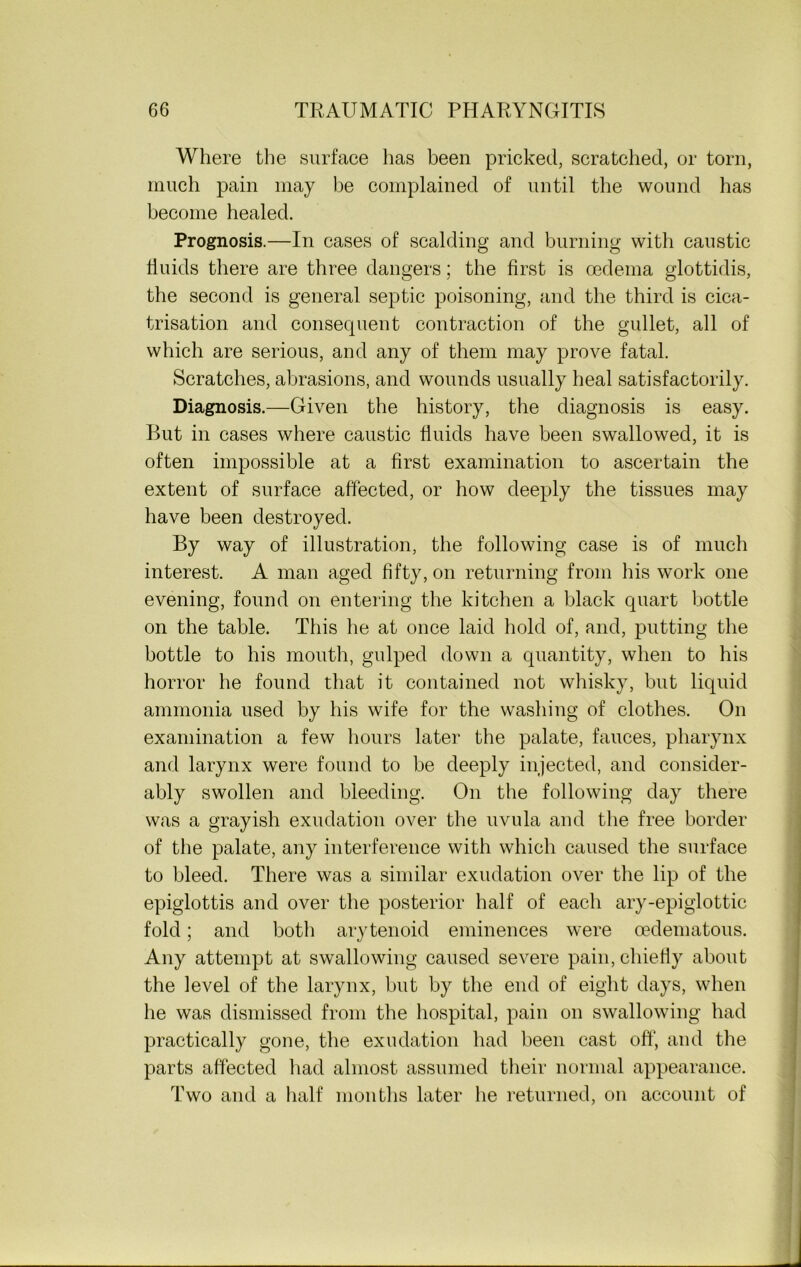 Where the surface has been pricked, scratched, or torn, much pain may be complained of until the wound has become healed. Prognosis.—In cases of scalding and burning with caustic fluids there are three dangers; the first is oedema glottidis, the second is general septic poisoning, and the third is cica- trisation and consequent contraction of the gullet, all of which are serious, and any of them may prove fatal. Scratches, abrasions, and wounds usually heal satisfactorily. Diagnosis.—Given the history, the diagnosis is easy. But in cases where caustic fluids have been swallowed, it is often impossible at a first examination to ascertain the extent of surface affected, or how deeply the tissues may have been destroyed. By way of illustration, the following case is of much interest. A man aged fifty, on returning from his work one evening, found on entering the kitchen a black quart bottle on the table. This he at once laid hold of, and, putting the bottle to his mouth, gulped down a quantity, when to his horror he found that it contained not whisky, but liquid ammonia used by his wife for the washing of clothes. On examination a few hours later the palate, fauces, pharynx and larynx were found to be deeply injected, and consider- ably swollen and bleeding. On the following day there was a grayish exudation over the uvula and the free border of the palate, any interference with which caused the surface to bleed. There was a similar exudation over the lip of the epiglottis and over the posterior half of each ary-epiglottic fold; and both arytenoid eminences were oedematous. Any attempt at swallowing caused severe pain, chiefly about the level of the larynx, but by the end of eight days, when he was dismissed from the hospital, pain on swallowing had practically gone, the exudation had been cast off, and the parts affected had almost assumed their normal appearance. Two and a half months later he returned, on account of