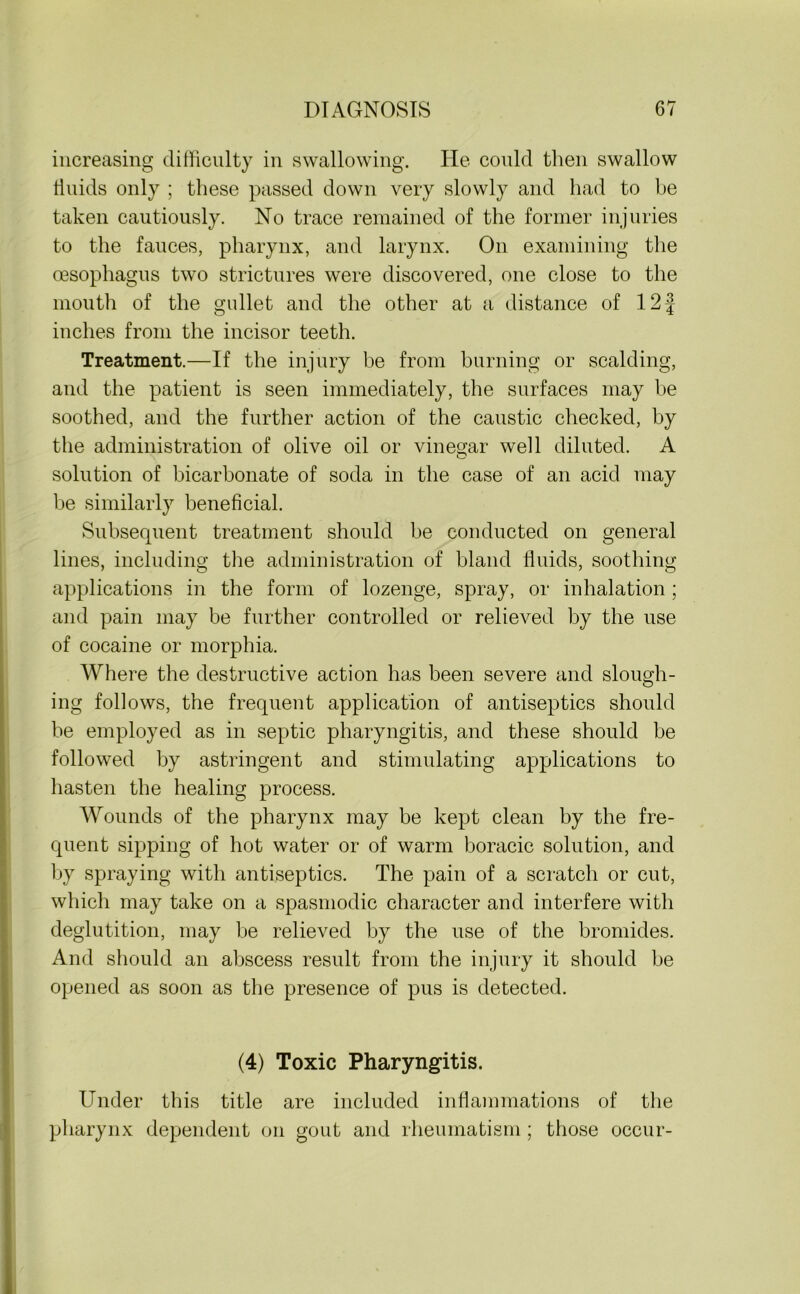 increasing difficulty in swallowing. He could then swallow fluids only ; these passed down very slowly and had to be taken cautiously. No trace remained of the former injuries to the fauces, pharynx, and larynx. On examining the oesophagus two strictures were discovered, one close to the mouth of the gullet and the other at a distance of 12 J inches from the incisor teeth. Treatment.—If the injury be from burning or scalding, and the patient is seen immediately, the surfaces may be soothed, and the further action of the caustic checked, by the administration of olive oil or vinegar well diluted. A solution of bicarbonate of soda in the case of an acid may be similarly beneficial. Subsequent treatment should be conducted on general lines, including the administration of bland fluids, soothing applications in the form of lozenge, spray, or inhalation; and pain may be further controlled or relieved by the use of cocaine or morphia. Where the destructive action has been severe and slough- ing follows, the frequent application of antiseptics should be employed as in septic pharyngitis, and these should be followed by astringent and stimulating applications to hasten the healing process. Wounds of the pharynx may be kept clean by the fre- quent sipping of hot water or of warm boracic solution, and by spraying with antiseptics. The pain of a scratch or cut, which may take on a spasmodic character and interfere with deglutition, may be relieved by the use of the bromides. And should an abscess result from the injury it should be opened as soon as the presence of pus is detected. (4) Toxic Pharyngitis. Under this title are included inflammations of the pharynx dependent on gout and rheumatism; those occur-
