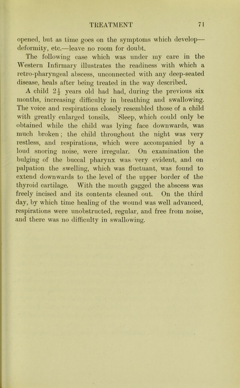 opened, but as time goes on the symptoms which develop— deformity, etc.—leave no room for doubt. The following case which was under my care in the Western Infirmary illustrates the readiness with which a retro-pharyngeal abscess, unconnected with any deep-seated disease, heals after being treated in the way described. A child 2J years old had had, during the previous six months, increasing difficulty in breathing and swallowing. The voice and respirations closely resembled those of a child with greatly enlarged tonsils. Sleep, which could only be obtained while the child was lying face downwards, was much broken; the child throughout the night was very restless, and respirations, which were accompanied by a loud snoring noise, were irregular. On examination the bulging of the buccal pharynx was very evident, and on palpation the swelling, which was fluctuant, was found to extend downwards to the level of the upper border of the thyroid cartilage. With the mouth gagged the abscess was freely incised and its contents cleaned out. On the third day, by which time healing of the wound was well advanced, respirations were unobstructed, regular, and free from noise, and there was no difficulty in swallowing.