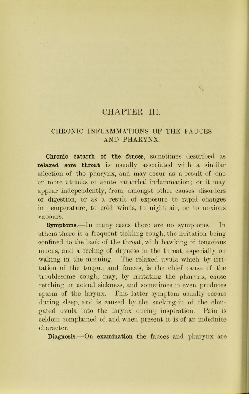 CHRONIC INFLAMMATIONS OF THE FAUCES AND PHARYNX. Chronic catarrh of the fauces, sometimes described as relaxed sore throat is usually associated with a similar affection of the pharynx, and may occur as a result of one or more attacks of acute catarrhal inflammation; or it may appear independently, from, amongst other causes, disorders of digestion, or as a result of exposure to rapid changes in temperature, to cold winds, to night air, or to noxious vapours. Symptoms.—In many cases there are no symptoms. In others there is a frequent tickling cough, the irritation being confined to the back of the throat, with hawking of tenacious mucus, and a feeling of dryness in the throat, especially on waking in the morning. The relaxed uvula which, by irri- tation of the tongue and fauces, is the chief cause of the troublesome cough, may, by irritating the pharynx, cause retching or actual sickness, and sometimes it even produces spasm of the larynx. This latter symptom usually occurs during sleep, and is caused by the sucking-in of the elon- gated uvula into the larynx during inspiration. Pain is seldom complained of, and when present it is of an indefinite character. Diagnosis.—On examination the fauces and pharynx are