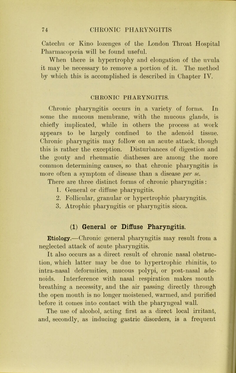 Catechu or Kino lozenges of the London Throat Hospital Pharmacopoeia will be found useful. When there is hypertrophy and elongation of the uvula it may he necessary to remove a portion of it. The method by which this is accomplished is described in Chapter IV. CHRONIC PHARYNGITIS. Chronic pharyngitis occurs in a variety of forms. In some the mucous membrane, with the mucous glands, is chiefly implicated, while in others the process at work appears to be largely confined to the adenoid tissue. Chronic pharyngitis may follow on an acute attack, though this is rather the exception. Disturbances of digestion and the gouty and rheumatic diatheses are among the more common determining causes, so that chronic pharyngitis is more often a symptom of disease than a disease per se. There are three distinct forms of chronic pharyngitis: 1. General or diffuse pharyngitis. 2. Follicular, granular or hypertrophic pharyngitis. 3. Atrophic pharyngitis or pharyngitis sicca. (1) General or Diffuse Pharyngitis. Etiology.—Chronic general pharyngitis may result from a neglected attack of acute pharyngitis. It also occurs as a direct result of chronic nasal obstruc- tion, which latter may be due to hypertrophic rhinitis, to intra-nasal deformities, mucous polypi, or post-nasal ade- noids. Interference with nasal respiration makes mouth breathing a necessity, and the air passing directly through the open mouth is no longer moistened, warmed, and purified before it conies into contact with the pharyngeal wall. The use of alcohol, acting first as a direct local irritant, and, secondly, as inducing gastric disorders, is a frequent