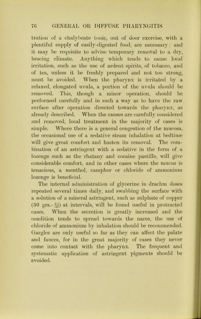 tration of a chalybeate tonic, out of door exercise, with a plentiful supply of easily-digested food, are necessary ; and it may be requisite to advise temporary removal to a dry, bracing climate. Anything which tends to cause local irritation, such as the use of ardent spirits, of tobacco, and of tea, unless it be freshly prepared and not too strong, must he avoided. When the pharynx is irritated by a relaxed, elongated uvula, a portion of the uvula should be removed. This, though a minor operation, should be performed carefully and in such a way as to have the raw surface after operation directed towards the pharynx, as already described. When the causes are carefully considered and removed, local treatment in the majority of cases is simple. Where there is a general congestion of the mucosa, the occasional use of a sedative steam inhalation at bedtime will give great comfort and hasten its removal. The com- bination of an astringent with a sedative in the form of a lozenge such as the rhatanv and cocaine pastille, will give considerable comfort, and in other cases where the mucus is tenacious, a menthol, camphor or chloride of ammonium lozenge is beneficial. The internal administration of glycerine in drachm doses repeated several times daily, and swabbing the surface with a solution of a mineral astringent, such as sulphate of copper (30 grs.—§j) at intervals, will be found useful in protracted cases. When the secretion is greatly increased and the condition tends to spread towards the nares, the use of chloride of ammonium by inhalation should be recommended. Gargles are only useful so far as they can affect the palate and fauces, for in the great majority of cases they never come into contact with the pharynx. The frequent and systematic application of astringent pigments should be avoided.