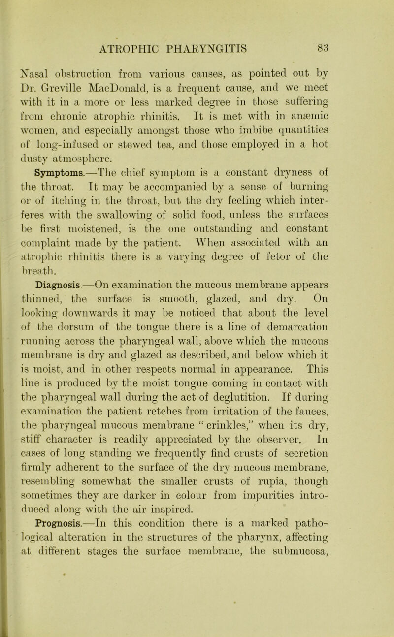 Nasal obstruction from various causes, as pointed out by Dr. Greville MacDonald, is a frequent cause, and we meet with it in a more or less marked degree in those suffering from chronic atrophic rhinitis. It is met with in anaemic women, and especially amongst those who imbibe quantities of long-infused or stewed tea, and those employed in a hot dusty atmosphere. Symptoms.—The chief symptom is a constant dryness of the throat. It may be accompanied by a sense of burning or of itching in the throat, but the dry feeling which inter- feres with the swallowing; of solid food, unless the surfaces be first moistened, is the one outstanding and constant complaint made by the patient. When associated with an atrophic rhinitis there is a varying degree of fetor of the breath. Diagnosis —On examination the mucous membrane appears thinned, the surface is smooth, glazed, and dry. On looking downwards it may be noticed that about the level of the dorsum of the tongue there is a line of demarcation running across the pharyngeal wall, above which the mucous membrane is dry and glazed as described, and below which it is moist, and in other respects normal in appearance. This line is produced by the moist tongue coming in contact witli the pharyngeal wall during the act of deglutition. If during examination the patient retches from irritation of the fauces, the pharyngeal mucous membrane “ crinkles,” when its dry, stiff character is readily appreciated by the observer. In cases of long standing we frequently find crusts of secretion firmly adherent to the surface of the dry mucous membrane, resembling somewhat the smaller crusts of rupia, though sometimes they are darker in colour from impurities intro- duced along with the air inspired. Prognosis.—In this condition there is a marked patho- logical alteration in the structures of the pharynx, affecting at different stages the surface membrane, the submucosa,