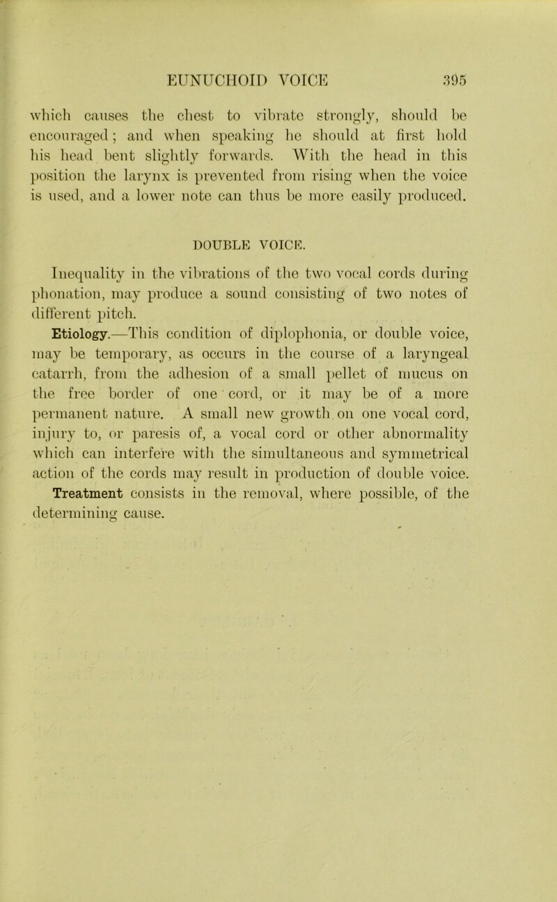which causes the chest to vibrate strongly, should be encouraged; and when speaking be should at first hold his head bent slightly forwards. With the head in this position the larynx is prevented from rising when the voice is used, and a lower note can thus be more easily produced. DOUBLE VOICE. Inequality in the vibrations of the two vocal cords during phonation, may produce a sound consisting of two notes of different pitch. Etiology.—This condition of diplophonia, or double voice, may be temporary, as occurs in the course of a laryngeal catarrh, from the adhesion of a small pellet of mucus on the free border of one cord, or it may be of a more permanent nature. A small new growth on one vocal cord, injury to, or paresis of, a vocal cord or other abnormality which can interfere with the simultaneous and symmetrical action of the cords may result in production of double voice. Treatment consists in the removal, where possible, of the determining cause.