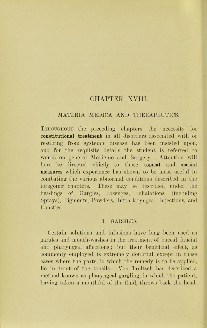 CHAPTER XVIII. MATERIA MEDICA AND THERAPEUTICS. Throughout the preceding chapters the necessity for constitutional treatment in all disorders associated with or resulting from systemic disease has been insisted upon, and for the requisite details the student is referred to works on general Medicine and Surgery. Attention will here be directed chiefly to those topical and special measures which experience has shown to be most useful in combating the various abnormal conditions described in the foregoing chapters. These may be described under the headings of Gargles, Lozenges, Inhalations (including Sprays), Pigments, Powders, Intra-laryngeal Injections, and Caustics. I. GARGLES. Certain solutions and infusions have long been used as gargles and mouth-washes in the treatment of buccal, faucial and pharyngeal affections; but their beneficial effect, as commonly employed, is extremely doubtful, except in those cases where the parts, to which the remedy is to be applied, lie in front of the tonsils. Yon Troltsch has described a method known as pharyngeal gargling, in which the patient, having taken a mouthful of the fluid, throws back the head,