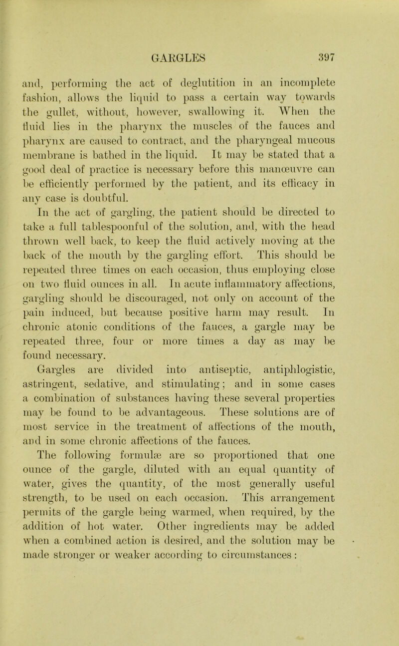 ami, performing the act of deglutition in an incomplete fashion, allows the liquid to pass a certain way towards the gullet, without, however, swallowing it. When the fluid lies in the pharynx the muscles of the fauces and pharynx are caused to contract, and the pharyngeal mucous membrane is bathed in the liquid. It may be stated that a good deal of practice is necessary before this manoeuvre can be efficiently performed by the patient, and its efficacy in any case is doubtful. In tbe act of gargling, the patient should be directed to take a full tablespoonful of the solution, and, with the head thrown well back, to keep the fluid actively moving at the back of the mouth by the gargling effort. This should be repeated three times on each occasion, thus employing close on two fluid ounces in all. In acute inflammatory affections, gargling should be discouraged, not only on account of the pain induced, but because positive harm may result. In chronic atonic conditions of the fauces, a gargle may be repeated three, four or more times a day as may be found necessarv. o Gargles are divided into antiseptic, antiphlogistic, astringent, sedative, and stimulating; and in some cases a combination of substances having these several properties may be found to be advantageous. These solutions are of most service in the treatment of affections of the mouth, and in some chronic affections of the fauces. The following formulae are so proportioned that one ounce of the gargle, diluted with an equal quantity of water, gives the quantity, of the most generally useful strength, to be used on each occasion. This arrangement permits of the gargle being warmed, when required, by the addition of hot water. Other ingredients may be added when a combined action is desired, and the solution may be made stronger or weaker according to circumstances: