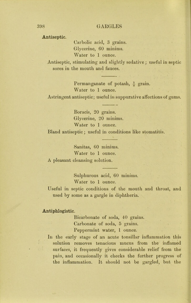 Antiseptic. Carbolic acid, 3 grains. Glycerine, 60 minims. Water to 1 ounce. Antiseptic, stimulating and slightly sedative; useful in septic sores in the mouth and fauces. Permanganate of potash, -t grain. Water to 1 ounce. Astringent antiseptic; useful in suppurative affections of gums. Boracis, 20 grains. Glycerine, 20 minims. Water to 1 ounce. Bland antiseptic; useful in conditions like stomatitis. ►Sanitas, 60 minims. Water to 1 ounce. A pleasant cleansing solution. Sulphurous acid, 60 minims. Water to 1 ounce. Useful in septic conditions of the mouth and throat, and used by some as a gargle in diphtheria. Antiphlogistic. Bicarbonate of soda, 40 grains. Carbonate of soda, 5 grains. Peppermint water, l ounce. In the early stage of an acute tonsillar inflammation this solution removes tenacious mucus from the inflamed surfaces, it frequently gives considerable relief from the pain, and occasionally it checks the further progress of the inflammation. It should not be gargled, but the