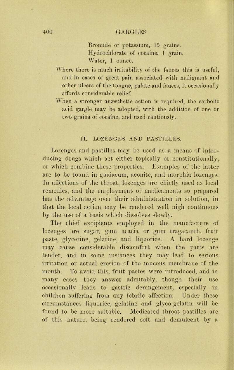 Bromide of potassium, 15 grains. Hydrochlorate of cocaine, 1 grain. Water, 1 ounce. Where there is much irritability of the fauces this is useful, and in cases of great pain associated with malignant and other ulcers of the tongue, palate and fauces, it occasionally affords considerable relief. When a stronger ansesthetic action is required, the carbolic acid gargle may be adopted, with the addition of one or two grains of cocaine, and used cautiously. II. LOZENGES AND PASTILLES. Lozenges and pastilles may be used as a means of intro- ducing drugs which act either topically or constitutionally, or which combine these properties. Examples of the latter are to be found in guaiaeum, aconite, and morphia lozenges. In affections of the throat, lozenges are chiefly used as local remedies, and the employment of medicaments so prepared has the advantage over their administration in solution, in that the local action may be rendered well nigh continuous by the use of a basis which dissolves slowly. The chief excipients employed in the manufacture of lozenges are sugar, gum acacia or gum tragacanth, fruit paste, glycerine, gelatine, and liquorice. A hard lozenge may cause considerable discomfort when the parts are tender, and in some instances they may lead to serious irritation or actual erosion of the mucous membrane of the mouth. To avoid this, fruit pastes were introduced, and in many cases they answer admirably, though their use occasionally leads to gastric derangement, especially in children suffering from any febrile affection. Under these circumstances liquorice, gelatine and glyco-gelatin will be found to be more suitable. Medicated throat pastilles are of this nature, being rendered soft and demulcent by a